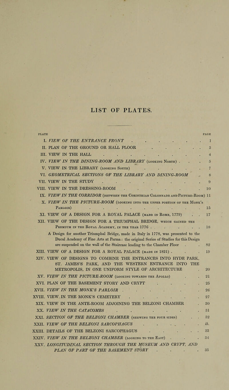 LIST OF PLATES. PLATE PAGE I. VIEW OF THE ENTRANCE FRONT.1 II. PLAN OF THE GROUND OR HALL FLOOR . . . . . 3 III. VIEW IN THE HALL ........ 4 IV. VIEW IN THE DINING-ROOM AND LIBRARY (looking North) ... 5 rVt V. VIEW IN THE LIBRARY (looking South) ..... 7 VI. GEOMETRICAL SECTIONS OF THE LIBRARY AND DINING-ROOM . 8 VII. VIEW IN THE STUDY ....... .9 VIII. VIEW IN THE DRESSING-ROOM . . . . . .10 IX. VIEW IN THE CORRIDOR (between the Corinthian Colonnade and Picture-Room) 11 X. VIEW IN THE PICTURE-ROOM (looking into the upper portion of the Monk’s Parloir) . . . . . . . . .15 XI. VIEW OF A DESIGN. FOR A ROYAL PALACE (made in Rome, 1779) . . 17 XII. VIEW OF THE DESIGN FOR A TRIUMPHAL BRIDGE, which gained the Premium in the Royal Academy, in the year 1776 . . . 18 A Design for another Triumphal Bridge, made in Italy in 1778, was presented to the Ducal Academy of Fine Arts at Parma : the original Series of Studies for this Design are suspended on the wall of the Staircase leading to the Chamber Floor . . 82 XIII. VIEW OF A DESIGN FOR A ROYAL PALACE (made in 1821) . . .19 XIV. VIEW OF DESIGNS TO COMBINE THE ENTRANCES INTO HYDE PARK, ST. JAMES’S PARK, AND THE WESTERN ENTRANCE INTO THE METROPOLIS, IN ONE UNIFORM STYLE OF ARCHITECTURE . 20 XV. VIEW IN THE PICTURE-ROOM (looking towards the Afollo) . . 21 XVI. PLAN OF THE BASEMENT STORY AND CRYPT . . . .25 XVII. VIEW IN THE MONK’S PARLOIR .... . .26 XVIII. VIEW IN THE MONK’S CEMETERY . . . . . .27 XIX. VIEW IN THE ANTE-ROOM ADJOINING THE BELZONI CHAMBER . 30 XX. VIEW IN THE CATACOMBS . . ... .31 XXI. SECTION OF THE BELZONI CHAMBER (shewing the four sides) . . 32 XXII. VIEW OF THE BELZONI SARCOPHAGUS . . . _ . . ib. XXIII. DETAILS OF THE BELZONI SARCOPHAGUS . . . . . 33 XXIV. VIEW IN THE BELZONI CHAMBER (looking to the East) . . .34 XXV. LONGITUDINAL SECTION THROUGH THE MUSEUM AND CRYPT, AND PLAN OF PART OF THE BASEMENT STORY . . . .35