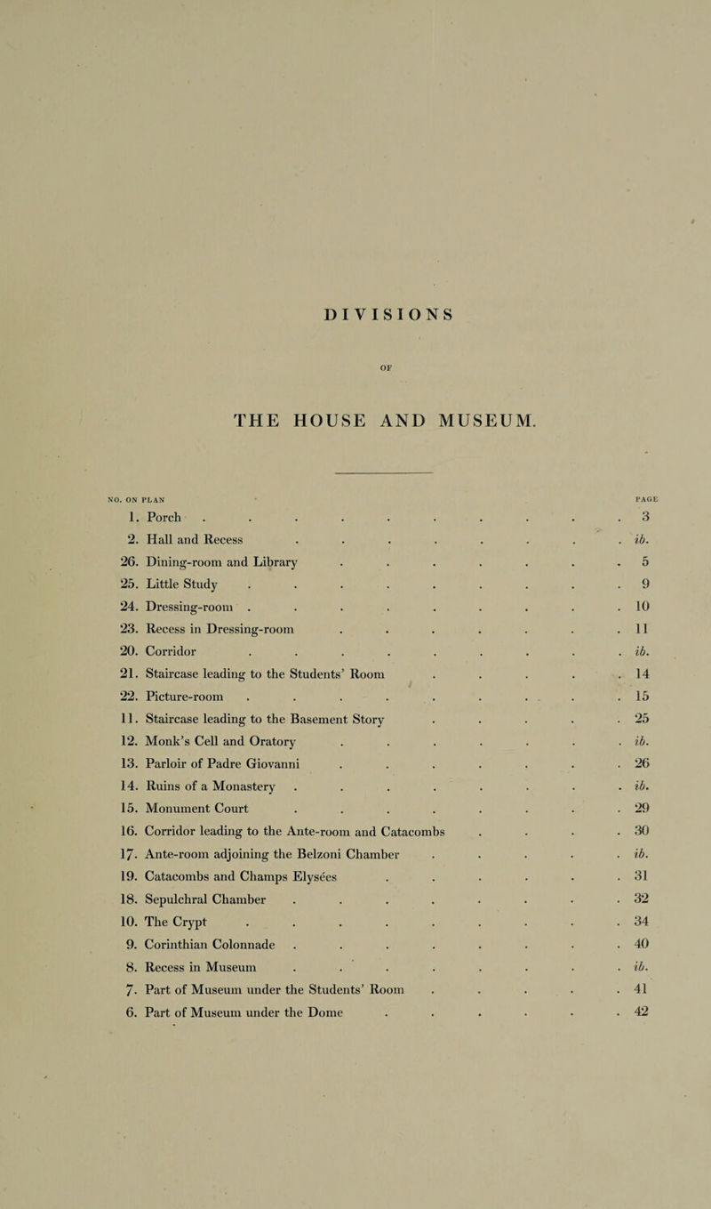 DIVISIONS OF THE HOUSE AND MUSEUM. NO. ON PLAN PAGE 1. Porch' . . . . . . . . .3 2. Hall and Recess . . . . . . . . ib. 26. Dining-room and Library ....... 5 25. Little Study . . . . . . . . .9 24. Dressing-room . . . . . . . . .10 23. Recess in Dressing-room . . . . . . .11 20. Corridor . . . . . . . . . ib. 21. Staircase leading to the Students’ Room . . . . .14 22. Picture-room . . . . . . . - .15 11. Staircase leading to the Basement Story . . . . .25 12. Monk’s Cell and Oratory . . . . . . . ib. 13. Parloir of Padre Giovanni . . . . . . .26 14. Ruins of a Monastery . . . . . . . . ib. 15. Monument Court . . . . . . . .29 16. Corridor leading to the Ante-room and Catacombs . . . .30 17* Ante-room adjoining the Belzoni Chamber . . . . . ib. 19. Catacombs and Champs Elysees . . . . . .31 18. Sepulchral Chamber . . . . . . • .32 10. The Crypt ......... 34 9. Corinthian Colonnade . . . . . . . .40 8. Recess in Museum . . . . . . . . ib. 7- Part of Museum under the Students’ Room . . . . .41