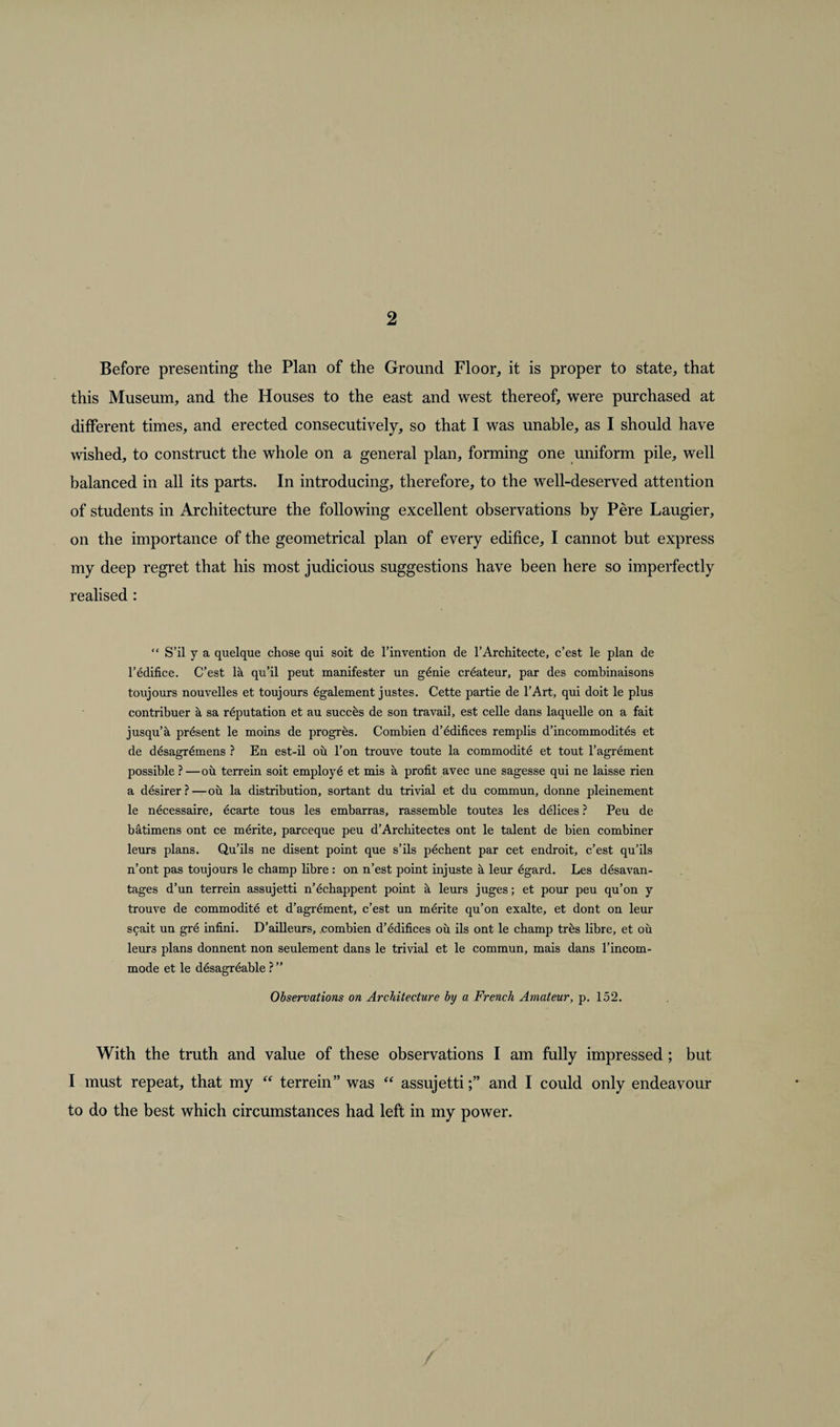 Before presenting the Plan of the Ground Floor, it is proper to state, that this Museum, and the Houses to the east and west thereof, were purchased at different times, and erected consecutively, so that I was unable, as I should have wished, to construct the whole on a general plan, forming one uniform pile, well balanced in all its parts. In introducing, therefore, to the well-deserved attention of students in Architecture the following excellent observations by Pere Laugier, on the importance of the geometrical plan of every edifice, I cannot but express my deep regret that his most judicious suggestions have been here so imperfectly realised : “ S’il y a quelque chose qui soit de l’invention de l’Architecte, c’est le plan de l’edifice. C’est la qu’il peut manifester un g6nie createur, par des combinaisons toujours nouvelles et toujours egalement justes. Cette partie de l’Art, qui doit le plus contribuer a sa reputation et au succes de son travail, est celle dans laquelle on a fait jusqu’a present le moins de progres. Combien d’edifices remplis d’incommodites et de desagr^mens ? En est-il ou l’on trouve toute la commodite et tout l’agrement possible ?—ou terrein soit employe et mis a profit avec une sagesse qui ne laisse rien a desirer?—ou la distribution, sortant du trivial et du commun, donne pleinement le necessaire, ecarte tous les embarras, rassemble toutes les delices ? Peu de batimens ont ce merite, parceque peu d’Architectes ont le talent de bien combiner leurs plans. Qu’ils ne disent point que s’ils pechent par cet endroit, c’est qu’ils n’ont pas toujours le champ libre : on n’est point injuste leur egard. Les desavan- tages d’un terrein assujetti n’echappent point a leurs juges; et pour peu qu’on y trouve de commodite et d’agrement, c’est un merite qu’on exalte, et dont on leur s£ait un gre infini. D’ailleurs, combien d’edifices ou ils ont le champ tres libre, et ou leurs plans donnent non seulement dans le trivial et le commun, mais dans l’incom- mode et le desagreable ? ” Observations on Architecture by a French Amateur, p. 152. With the truth and value of these observations I am fully impressed; but I must repeat, that my “ terrein” was “ assujettiand I could only endeavour to do the best which circumstances had left in my power.