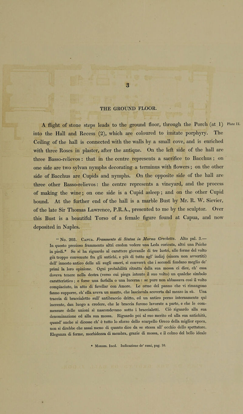 THE GROUND FLOOR. A flight of stone steps leads to the ground floor, through the Porch (at 1) Plate n. into the Hall and Recess (2), which are coloured to imitate porphyry. The Ceiling of the hall is connected with the walls by a small cove, and is enriched with three Roses in plaster, after the antique. On the left side of the hall are three Basso-relievos : that in the centre represents a sacrifice to Bacchus ; on one side are two sylvan nymphs decorating a terminus with flowers; on the other side of Bacchus are Cupids and nymphs. On the opposite side of the hall are three other Basso-relievos: the centre represents a vineyard, and the process of making the wine; on one side is a Cupid asleep ; and on the other Cupid bound. At the further end of the hall is a marble Bust by Mr. R. W. Sievier, of the late Sir Thomas Lawrence, P.R.A., presented to me by the sculptor. Over this Bust is a beautiful Torso of a female figure found at Capua, and now deposited in Naples. “ No. 203. Capua. Frammento di Statua in Marmo Grechetto. Alto pal. 3.— In questo prezioso frammento altri credon vedere una Leda coricata, altri una Psiche in piedi.* Se si ha riguardo al carattere giovanile di tre lustri, alle forme del volto gia troppo convenute fra gli antichi, e piu di tutto agl indizj (sinora non avvertiti) dell’ innesto antico delle ali sugli omeri, si converra che i secondi fondano meglio de primi la loro opinione. Ogni probabilita ritratta dalla sua mossa ci dice, ch essa doveva tenere nella destra (verso cui piega intento il suo volto) un qualche simholo caratteristico ; e forse una farfalla o una lucerna : se pure non ahbassava cosi il volto compiaciuto, in atto di favellar con Amore. Le orme del panno che vi rimangono fanno supporre, ch' ella aveva un manto, che lasciavala scoverta dal mezzo in su. Una traccia di braccialetto sull’ antihraccio dritto, ed un antico perno internamente qui inerente, dan luogo a credere, che le braccia furono iavorate a parte, e che le com- messure delle unioni si nascondevano sotto i braccialetti. Cio riguardo alia sua denominazione ed alia sua mossa. Riguardo poi al suo merito ed alia sua antichita, quand’ anche si dicesse ch’ 6 tutto lo sforzo dello scarpello Greco della miglior epoca, non si direbbe che assai meno di quanto dice da se stes*a all occhio dello spettatore. Eleganza di forme, morbidezza di membra, grazie di mossa, e il colmo del hello ideale * Monum. Ined. Indicazione de’ rami, pag. 10.