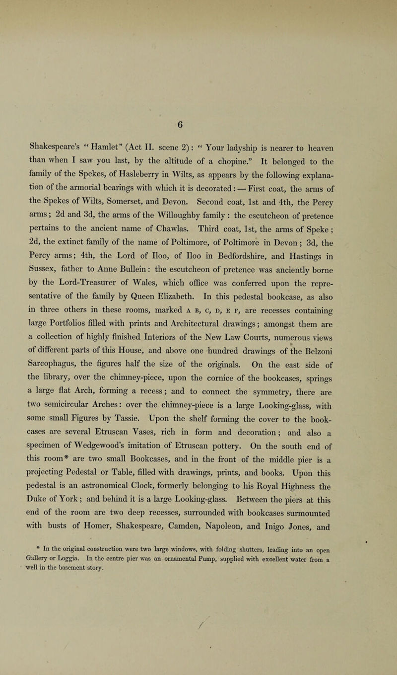 Shakespeare’s “Hamlet” (Act II. scene 2): “ Your ladyship is nearer to heaven than when I saw you last, by the altitude of a chopine.” It belonged to the family of the Spekes, of Hasleberry in Wilts, as appears by the following explana¬ tion of the armorial bearings with which it is decorated: — First coat, the arms of the Spekes of Wilts, Somerset, and Devon. Second coat, 1st and 4th, the Percy arms ; 2d and 3d, the arms of the Willoughby family : the escutcheon of pretence pertains to the ancient name of Chawlas. Third coat, 1st, the arms of Speke ; 2d, the extinct family of the name of Poltimore, of Poltimore in Devon ; 3d, the Percy arms; 4th, the Lord of Iloo, of Iloo in Bedfordshire, and Hastings in Sussex, father to Anne Bullein: the escutcheon of pretence was anciently borne by the Lord-Treasurer of Wales, which office was conferred upon the repre¬ sentative of the family by Queen Elizabeth. In this pedestal bookcase, as also in three others in these rooms, marked a b, c, d, e f, are recesses containing large Portfolios filled with prints and Architectural drawings; amongst them are a collection of highly finished Interiors of the New Law Courts, numerous views of different parts of this House, and above one hundred drawings of the Belzoni Sarcophagus, the figures half the size of the originals. On the east side of the library, over the chimney-piece, upon the cornice of the bookcases, springs a large flat Arch, forming a recess ; and to connect the symmetry, there are two semicircular Arches: over the chimney-piece is a large Looking-glass, with some small Figures by Tassie. Upon the shelf forming the cover to the book¬ cases are several Etruscan Vases, rich in form and decoration; and also a specimen of Wedgewood’s imitation of Etruscan pottery. On the south end of this room*' are two small Bookcases, and in the front of the middle pier is a projecting Pedestal or Table, filled with drawings, prints, and books. Upon this pedestal is an astronomical Clock, formerly belonging to his Royal Highness the Duke of York; and behind it is a large Looking-glass. Between the piers at this end of the room are two deep recesses, surrounded with bookcases surmounted with busts of Homer, Shakespeare, Camden, Napoleon, and Inigo Jones, and * In the original construction were two large windows, with folding shutters, leading into an open Gallery or Loggia. In the centre pier was an ornamental Pump, supplied with excellent water from a well in the basement story.