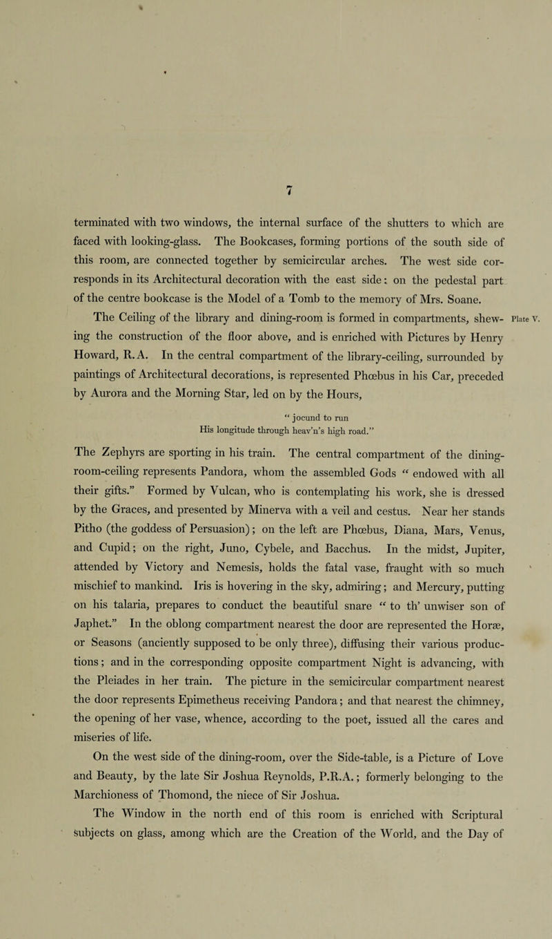 t 7 terminated with two windows, the internal surface of the shutters to which are faced with looking-glass. The Bookcases, forming portions of the south side of this room, are connected together by semicircular arches. The west side cor¬ responds in its Architectural decoration with the east side: on the pedestal part of the centre bookcase is the Model of a Tomb to the memory of Mrs. Soane. The Ceiling of the library and dining-room is formed in compartments, shew- Plate v. ing the construction of the floor above, and is enriched with Pictures by Henry Howard, R.A. In the central compartment of the library-ceiling, surrounded by paintings of Architectural decorations, is represented Phoebus in his Car, preceded by Aurora and the Morning Star, led on by the Hours, “ jocund to run His longitude through heav’n’s high road.” The Zephyrs are sporting in his train. The central compartment of the dining- room-ceiling represents Pandora, whom the assembled Gods “ endowed with all their gifts.” Formed by Vulcan, who is contemplating his work, she is dressed by the Graces, and presented by Minerva with a veil and cestus. Near her stands Pitho (the goddess of Persuasion); on the left are Phoebus, Diana, Mars, Venus, and Cupid; on the right, Juno, Cybele, and Bacchus. In the midst, Jupiter, attended by Victory and Nemesis, holds the fatal vase, fraught with so much mischief to mankind. Iris is hovering in the sky, admiring; and Mercury, putting on his talaria, prepares to conduct the beautiful snare “ to th’ unwiser son of Japhet.” In the oblong compartment nearest the door are represented the Horse, « or Seasons (anciently supposed to be only three), diffusing their various produc¬ tions ; and in the corresponding opposite compartment Night is advancing, with the Pleiades in her train. The picture in the semicircular compartment nearest the door represents Epimetheus receiving Pandora; and that nearest the chimney, the opening of her vase, whence, according to the poet, issued all the cares and miseries of life. On the west side of the dining-room, over the Side-table, is a Picture of Love and Beauty, by the late Sir Joshua Reynolds, P.R.A.; formerly belonging to the Marchioness of Thomond, the niece of Sir Joshua. The Window in the north end of this room is enriched with Scriptural Subjects on glass, among which are the Creation of the World, and the Day of