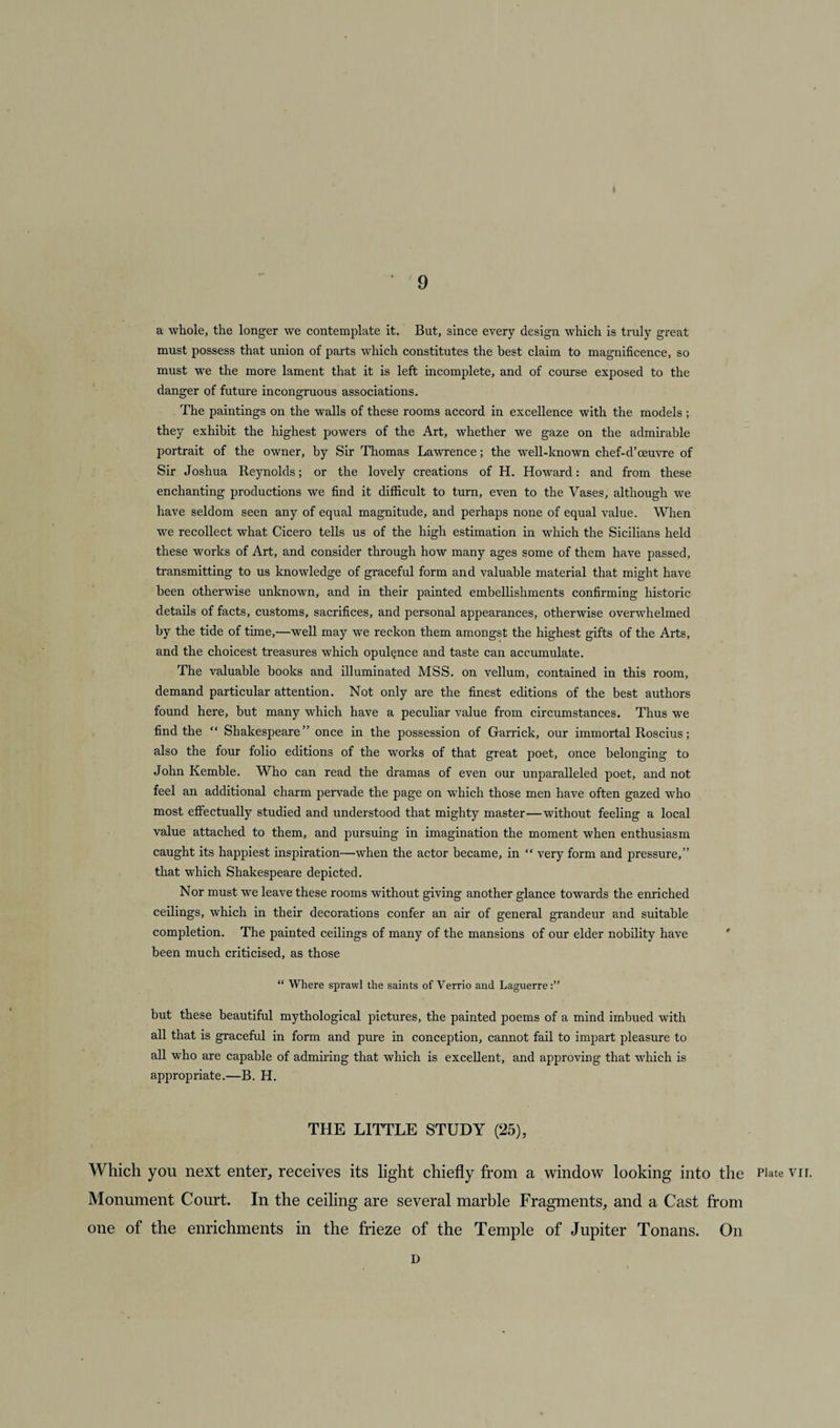 a whole, the longer we contemplate it. But, since every design which is truly great must possess that union of parts which constitutes the best claim to magnificence, so must we the more lament that it is left incomplete, and of course exposed to the danger of future incongruous associations. The paintings on the walls of these rooms accord in excellence with the models; they exhibit the highest powers of the Art, whether we gaze on the admirable portrait of the owner, by Sir Thomas Lawrence; the well-known chef-d’oeuvre of Sir Joshua Reynolds; or the lovely creations of H. Howard: and from these enchanting productions we find it difficult to turn, even to the Vases, although we have seldom seen any of equal magnitude, and perhaps none of equal value. When we recollect what Cicero tells us of the high estimation in which the Sicilians held these works of Art, and consider through how many ages some of them have passed, transmitting to us knowledge of graceful form and valuable material that might have been otherwise unknown, and in their painted embellishments confirming historic details of facts, customs, sacrifices, and personal appearances, otherwise overwhelmed by the tide of time,—well may we reckon them amongst the highest gifts of the Arts, and the choicest treasures which opulence and taste can accumulate. The valuable books and illuminated MSS. on vellum, contained in this room, demand particular attention. Not only are the finest editions of the best authors found here, but many which have a peculiar value from circumstances. Thus we find the “ Shakespeare” once in the possession of Garrick, our immortal Roscius; also the four folio editions of the works of that great poet, once belonging to John Kemble. Who can read the dramas of even our unparalleled poet, and not feel an additional charm pervade the page on which those men have often gazed who most effectually studied and understood that mighty master—without feeling a local value attached to them, and pursuing in imagination the moment when enthusiasm caught its happiest inspiration—when the actor became, in “ very form and pressure,” that which Shakespeare depicted. Nor must we leave these rooms without giving another glance towards the enriched ceilings, which in their decorations confer an air of general grandeur and suitable completion. The painted ceilings of many of the mansions of our elder nobility have been much criticised, as those “ Where sprawl the saints of Verrio and Laguerre but these beautiful mythological pictures, the painted poems of a mind imbued with all that is graceful in form and pure in conception, cannot fail to impart pleasure to all who are capable of admiring that which is excellent, and approving that which is appropriate.—B. H. THE LITTLE STUDY (25), Which you next enter, receives its light chiefly from a window looking into the Plate vrr. Monument Court. In the ceiling are several marble Fragments, and a Cast from one of the enrichments in the frieze of the Temple of Jupiter Tonans. On D