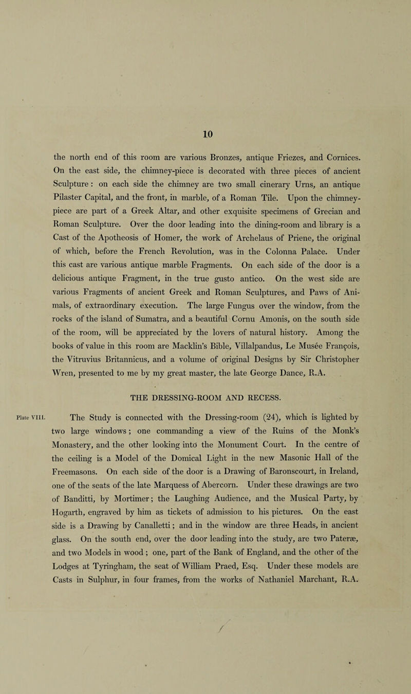 the north end of this room are various Bronzes, antique Friezes, and Cornices. On the east side, the chimney-piece is decorated with three pieces of ancient Sculpture : on each side the chimney are two small cinerary Urns, an antique Pilaster Capital, and the front, in marble, of a Roman Tile. Upon the chimney- piece are part of a Greek Altar, and other exquisite specimens of Grecian and Roman Sculpture. Over the door leading into the dining-room and library is a Cast of the Apotheosis of Homer, the work of Archelaus of Priene, the original of which, before the French Revolution, was in the Colonna Palace. Under this cast are various antique marble Fragments. On each side of the door is a delicious antique Fragment, in the true gusto antico. On the west side are various Fragments of ancient Greek and Roman Sculptures, and Paws of Ani¬ mals, of extraordinary execution. The large Fungus over the window, from the rocks of the island of Sumatra, and a beautiful Cornu Amonis, on the south side of the room, will be appreciated by the lovers of natural history. Among the books of value in this room are Macklin’s Bible, Villalpandus, Le Musee Francois, the Vitruvius Britannicus, and a volume of original Designs by Sir Christopher Wren, presented to me by my great master, the late George Dance, R.A. THE DRESSING-ROOM AND RECESS. Plate viii. The Study is connected with the Dressing-room (24), which is lighted by two large windows; one commanding a view of the Ruins of the Monk’s Monastery, and the other looking into the Monument Court. In the centre of the ceiling is a Model of the Domical Light in the new Masonic Hall of the Freemasons. On each side of the door is a Drawing of Baronscourt, in Ireland, one of the seats of the late Marquess of Abercorn. Under these drawings are two of Banditti, by Mortimer; the Laughing Audience, and the Musical Party, by Hogarth, engraved by him as tickets of admission to his pictures. On the east side is a Drawing by Canalletti; and in the window are three Heads, in ancient glass. On the south end, over the door leading into the study, are two Paterae, and two Models in wood ; one, part of the Bank of England, and the other of the Lodges at Tyringham, the seat of William Praed, Esq. Under these models are Casts in Sulphur, in four frames, from the works of Nathaniel Marchant, R.A.