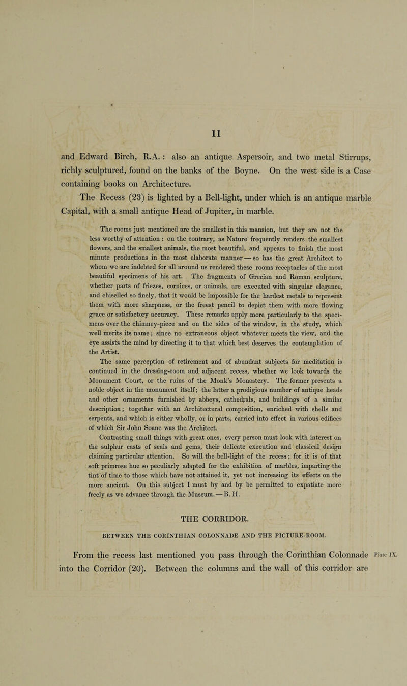 and Edward Birch, R.A. : also an antique Aspersoir, and two metal Stirrups, richly sculptured, found on the banks of the Boyne. On the west side is a Case containing books on Architecture. The Recess (23) is lighted by a Bell-light, under which is an antique marble Capital, with a small antique Head of Jupiter, in marble. The rooms just mentioned are the smallest in this mansion, but they are not the less worthy of attention : on the contrary, as Nature frequently renders the smallest flowers, and the smallest animals, the most beautiful, and appears to finish the most minute productions in the most elaborate manner — so has the great Architect to whom we are indebted for all around us rendered these rooms receptacles of the most beautiful specimens of his art. The fragments of Grecian and Roman sculpture, whether parts of friezes, cornices, or animals, are executed with singular elegance, and chiselled so finely, that it would be impossible for the hardest metals to represent them with more sharpness, or the freest pencil to depict them with more flowing grace or satisfactory accuracy. These remarks apply more particularly to the speci¬ mens over the chimney-piece and on the sides of the window, in the study, which well merits its name; since no extraneous object whatever meets the view, and the eye assists the mind by directing it to that which best deserves the contemplation of the Artist. The same perception of retirement and of abundant subjects for meditation is continued in the dressing-room and adjacent recess, whether we look towards the Monument Court, or the ruins of the Monk’s Monastery. The former presents a noble object in the monument itself; the latter a prodigious number of antique heads and other ornaments furnished by abbeys, cathedrals, and buildings of a similar description; together with an Architectural composition, enriched with shells and serpents, and which is either wholly, or in parts, carried into effect in various edifices of which Sir John Soane was the Architect. Contrasting small things with great ones, every person must look with interest on the sulphur casts of seals and gems, their delicate execution and classical design claiming particular attention. So will the bell-light of the recess ; for it is of that soft primrose hue so peculiarly adapted for the exhibition of marbles, imparting the tint of time to those which have not attained it, yet not increasing its effects on the more ancient. On this subject I must by and by be permitted to expatiate more freely as we advance through the Museum. — B. H. THE CORRIDOR. BETWEEN THE CORINTHIAN COLONNADE AND THE PICTURE-ROOM. From the recess last mentioned you pass through the Corinthian Colonnade into the Corridor (20). Between the columns and the wall of this corridor are PJate