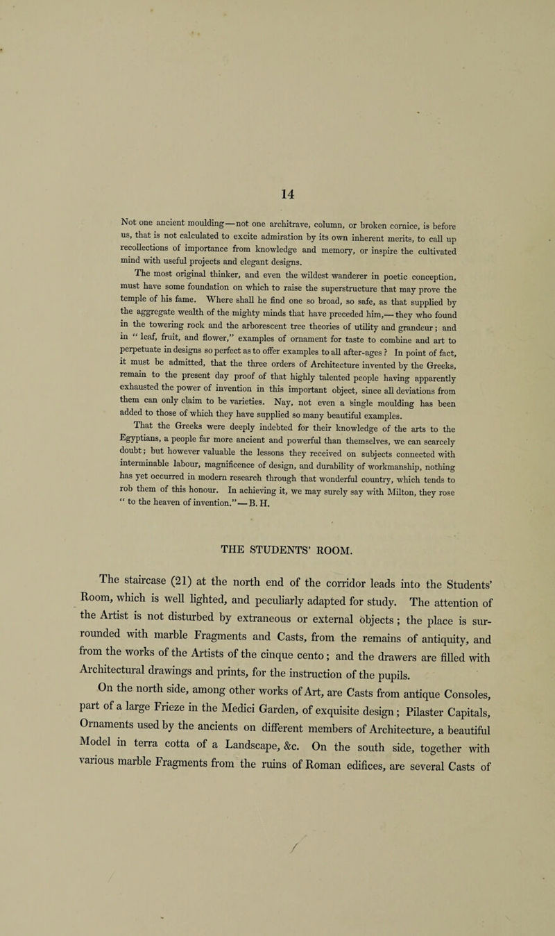 Not one ancient moulding — not one architrave, column, or broken cornice, is before us, that is not calculated to excite admiration by its own inherent merits, to call up recollections of importance from knowledge and memory, or inspire the cultivated mind with useful projects and elegant designs. The most original thinker, and even the wildest wanderer in poetic conception, must have some foundation on which to raise the superstructure that may prove the temple of his fame. Where shall he find one so broad, so safe, as that supplied by the aggregate wealth of the mighty minds that have preceded him,— they who found in the towering rock and the arborescent tree theories of utility and grandeur; and in “ leaf, fruit, and flower,” examples of ornament for taste to combine and art to perpetuate in designs so perfect as to offer examples to all after-ages ? In point of fact, it must be admitted, that the three orders of Architecture invented by the Greeks, remain to the present day proof of that highly talented people having apparently exhausted the power of invention in this important object, since all deviations from them can only claim to be varieties. Nay, not even a single moulding has been added to those of which they have supplied so many beautiful examples. That the Greeks were deeply indebted for their knowledge of the arts to the Egyptians, a people far more ancient and powerful than themselves, we can scarcely doubt; hut however valuable the lessons they received on subjects connected with interminable labour, magnificence of design, and durability of workmanship, nothing has yet occurred in modern research through that wonderful country, which tends to rob them of this honour. In achieving it, we may surely say with Milton, they rose “ to the heaven of invention.”—B. H. THE STUDENTS’ ROOM. The staircase (21) at the north end of the corridor leads into the Students’ Room, which is well lighted, and peculiarly adapted for study. The attention of the Artist is not disturbed by extraneous or external objects ; the place is sur¬ rounded with marble Fragments and Casts, from the remains of antiquity, and from the works of the Artists of the cinque cento; and the drawers are filled with Architectural drawings and prints, for the instruction of the pupils. On the north side, among other works of Art, are Casts from antique Consoles, part of a large Frieze in the Medici Garden, of exquisite design; Pilaster Capitals, Ornaments used by the ancients on different members of Architecture, a beautiful Model in terra cotta of a Landscape, &amp;c. On the south side, together with various marble Fragments from the ruins of Roman edifices, are several Casts of