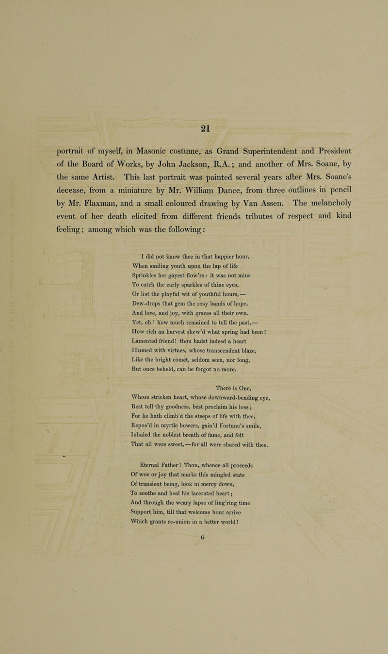 portrait of myself, in Masonic costume, as Grand Superintendent and President of the Board of Works, by John Jackson, R.A.; and another of Mrs. Soane, by the same Artist. This last portrait was painted several years after Mrs. Soane’s decease, from a miniature by Mr. William Dance, from three outlines in pencil by Mr. Flaxman, and a small coloured drawing by Van Assen. The melancholy event of her death elicited from different friends tributes of respect and kind feeling; among which was the following: I did not know thee in that happier hour. When smiling youth upon the lap of life Sprinkles her gayest flow’rs : it was not mine To catch the early sparkles of thine eyes. Or list the playful wit of youthful hours, — Dew-drops that gem the rosy bands of hope. And love, and joy, with graces all their own. Yet, oh! how much remained to tell the past,— How rich an harvest shew’d what spring had been ! Lamented friend! thou hadst indeed a heart Illumed with virtues, whose transcendent blaze. Like the bright comet, seldom seen, nor long. But once beheld, can be forgot no more. There is One, Whose stricken heart, whose downward-bending eye. Best tell thy goodness, best proclaim his loss ; For he hath climb’d the steeps of life with thee. Repos’d in myrtle bowers, gain’d Fortune’s smile. Inhaled the noblest breath of fame, and felt That all were sweet,—for all were shared with thee. Eternal Father ! Thou, whence all proceeds Of woe or joy that marks this mingled state Of transient being, look in mercy down. To soothe and heal his lacerated heart; And through the weary lapse of ling’ring time Support him, till that welcome hour arrive Which grants re-union in a better world! G