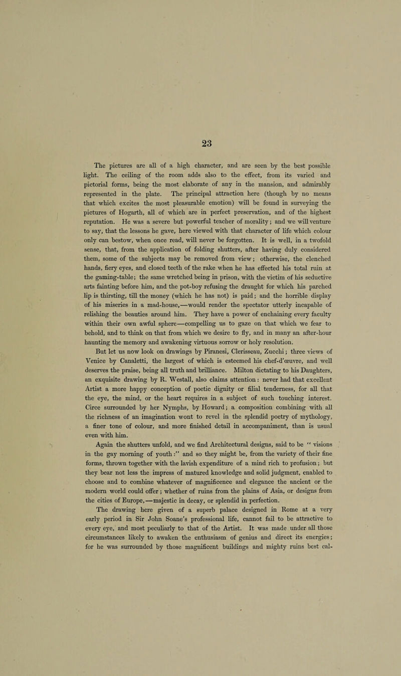 The pictures are all of a high character, and are seen by the best possible light. The ceiling of the room adds also to the effect, from its varied and pictorial forms, being the most elaborate of any in the mansion, and admirably represented in the plate. The principal attraction here (though by no means that which excites the most pleasurable emotion) will be found in surveying the pictures of Hogarth, all of which are in perfect preservation, and of the highest reputation. He was a severe but powerful teacher of morality; and we will venture to say, that the lessons he gave, here viewed with that character of life which colour only can bestow, when once read, will never be forgotten. It is well, in a twofold sense, that, from the application of folding shutters, after having duly considered them, some of the subjects may be removed from view; otherwise, the clenched hands, fiery eyes, and closed teeth of the rake when he has effected his total ruin at the gaming-table; the same wretched being in prison, with the victim of his seductive arts fainting before him, and the pot-boy refusing the draught for which his parched lip is thirsting, till the money (which he has not) is paid; and the horrible display of his miseries in a mad-house,—would render the spectator utterly incapable of relishing the beauties around him. They have a power of enchaining every faculty within their own awful sphere—compelling us to gaze on that which we fear to behold, and to think on that from which we desire to fly, and in many an after-hour haunting the memory and awakening virtuous sorrow or holy resolution. But let us now look on drawings by Piranesi, Clerisseau, Zucchi; three views of Venice by Canaletti, the largest of which is esteemed his chef-d’oeuvre, and well deserves the praise, being all truth and brilliance. Milton dictating to his Daughters, an exquisite drawing by R. Westall, also claims attention: never had that excellent Artist a more happy conception of poetic dignity or filial tenderness, for all that the eye, the mind, or the heart requires in a subject of such touching interest. Circe surrounded by her Nymphs, by Howard; a composition combining with all the richness of an imagination wont to revel in the splendid poetry of mythology, a finer tone of colour, and more finished detail in accompaniment, than is usual even with him. Again the shutters unfold, and we find Architectural designs, said to be “ visions in the gay morning of youthand so they might be, from the variety of their fine forms, thrown together with the lavish expenditure of a mind rich to profusion; but they bear not less the impress of matured knowledge and solid judgment, enabled to choose and to combine whatever of magnificence and elegance the ancient or the modern world could offer; whether of ruins from the plains of Asia, or designs from the cities of Europe,—majestic in decay, or splendid in perfection. The drawing here given of a superb palace designed in Rome at a very early period in Sir John Soane’s professional life, cannot fail to be attractive to every eye, and most peculiarly to that of the Artist. It was made under all those circumstances likely to awaken the enthusiasm of genius and direct its energies; for he was surrounded by those magnificent buildings and mighty ruins best cal-