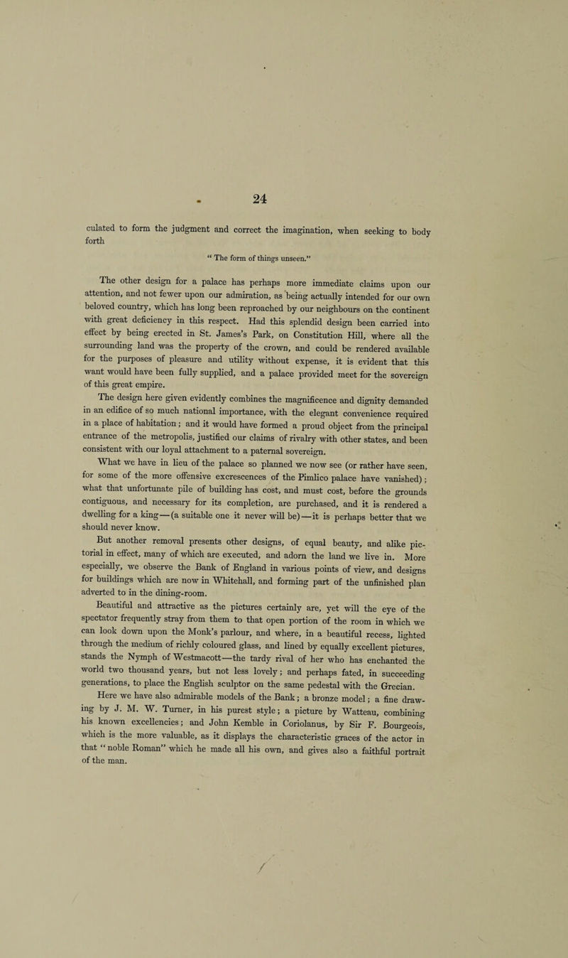 culated to form the judgment and correct the imagination, when seeking to body forth “ The form of things unseen.” The other design for a palace has perhaps more immediate claims upon our attention, and not fewer upon our admiration, as being actually intended for our own beloved country, which has long been reproached by our neighbours on the continent with great deficiency in this respect. Had this splendid design been carried into effect by being erected in St. James’s Park, on Constitution Hill, where all the surrounding land was the property of the crown, and could be rendered available for the purposes of pleasure and utility without expense, it is evident that this want would have been fully supplied, and a palace provided meet for the sovereign of this great empire. The design here given evidently combines the magnificence and dignity demanded in an edifice of so much national importance, with the elegant convenience required m a place of habitation; and it would have formed a proud object from the principal entrance of the metropolis, justified our claims of rivalry with other states, and been consistent with our loyal attachment to a paternal sovereign. What we have in lieu of the palace so planned we now see (or rather have seen, for some of the more offensive excrescences of the Pimlico palace have vanished); what that unfortunate pile of building has cost, and must cost, before the grounds contiguous, and necessary for its completion, are purchased, and it is rendered a dwelling for a king—(a suitable one it never will be)—it is perhaps better that we should never know. But another removal presents other designs, of equal beauty, and alike pic¬ torial in effect, many of which are executed, and adorn the land we live in. More especially, we observe the Bank of England in various points of view, and designs for buildings which are now in Whitehall, and forming part of the unfinished plan adverted to in the dining-room. Beautiful and attractive as the pictures certainly are, yet will the eye of the spectator frequently stray from them to that open portion of the room in which we can look down upon the Monk’s parlour, and where, in a beautiful recess, lighted through the medium of richly coloured glass, and lined by equally excellent pictures, stands the Nymph of Westmacott—the tardy rival of her who has enchanted the world two thousand years, but not less lovely; and perhaps fated, in succeeding generations, to place the English sculptor on the same pedestal with the Grecian. Here we have also admirable models of the Bank; a bronze model; a fine draw¬ ing by J. M. W. Turner, in his purest style; a picture by Watteau, combining his known excellencies; and John Kemble in Coriolanus, by Sir F. Bourgeois, which is the more valuable, as it displays the characteristic graces of the actor in that “ noble Roman” which he made all his own, and gives also a faithful portrait of the man.