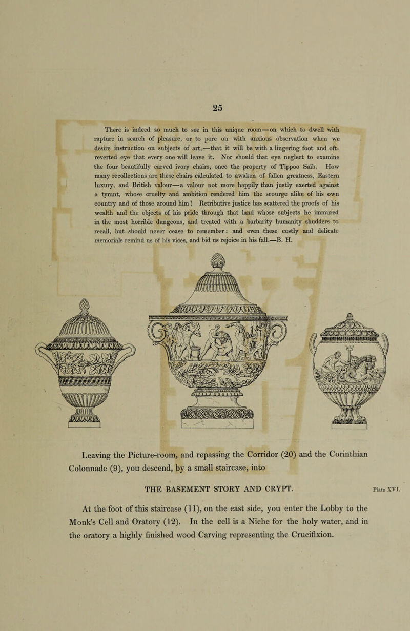 There is indeed so much to see in this unique room—on which to dwell with rapture in search of pleasure, or to pore on with anxious observation when we desire instruction on subjects of art,—that it will be with a lingering foot and oft- reverted eye that every one will leave it. Nor should that eye neglect to examine the four beautifully carved ivory chairs, once the property of Tippoo Saib. How many recollections are these chairs calculated to awaken of fallen greatness. Eastern luxury, and British valour—a valour not more happily than justly exerted against a tyrant, whose cruelty and ambition rendered him the scourge alike of his own country and of those around him! Retributive justice has scattered the proofs of his wealth and the objects of his pride through that land whose subjects he immured in the most horrible dungeons, and treated with a barbarity humanity shudders to recall, but should never cease to remember: and even these costly and delicate memorials remind us of his vices, and bid us rejoice in his fall.—B. H. Leaving the Picture-room, and repassing the Corridor (20) and the Corinthian Colonnade (9), you descend, by a small staircase, into THE BASEMENT STORY AND CRYPT. Plate xvi. At the foot of this staircase (11), on the east side, you enter the Lobby to the Monk’s Cell and Oratory (12). In the cell is a Niche for the holy water, and in the oratory a highly finished wood Carving representing the Crucifixion.