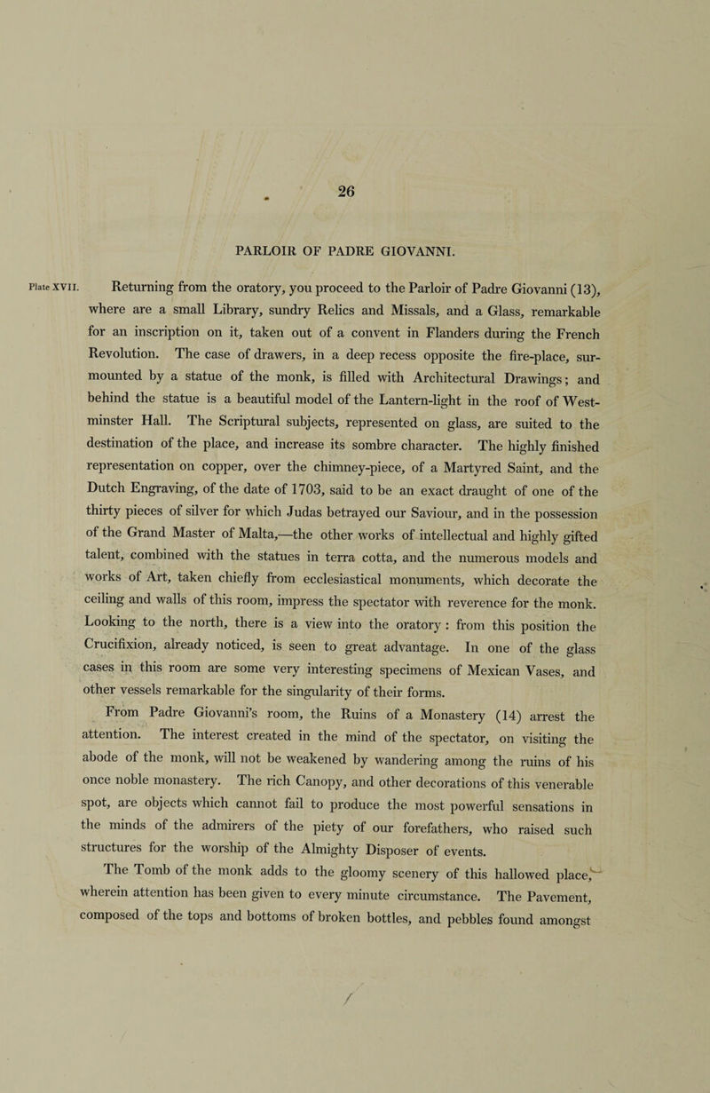 PARLOIR OF PADRE GIOVANNI. Plate xvii. Returning from the oratory, you proceed to the Parloir of Padre Giovanni (13), where are a small Library, sundry Relics and Missals, and a Glass, remarkable for an inscription on it, taken out of a convent in Flanders during the French Revolution. The case of drawers, in a deep recess opposite the fire-place, sur¬ mounted by a statue of the monk, is filled with Architectural Drawings; and behind the statue is a beautiful model of the Lantern-light in the roof of West¬ minster Hall. The Scriptural subjects, represented on glass, are suited to the destination of the place, and increase its sombre character. The highly finished representation on copper, over the chimney-piece, of a Martyred Saint, and the Dutch Engraving, of the date of 1703, said to be an exact draught of one of the thirty pieces of silver for which Judas betrayed our Saviour, and in the possession of the Grand Master of Malta,—the other works of intellectual and highly gifted talent, combined with the statues in terra cotta, and the numerous models and works of Art, taken chiefly from ecclesiastical monuments, which decorate the ceiling and walls of this room, impress the spectator with reverence for the monk. Looking to the north, there is a view into the oratory : from this position the Crucifixion, already noticed, is seen to great advantage. In one of the glass cases in this room are some very interesting specimens of Mexican Vases, and other vessels remarkable for the singularity of their forms. From Padre Giovanni’s room, the Ruins of a Monastery (14) arrest the attention. The interest created in the mind of the spectator, on visiting the abode of the monk, will not be weakened by wandering among the ruins of his once noble monastery. The rich Canopy, and other decorations of this venerable spot, aie objects which cannot fail to produce the most powerful sensations in the minds of the admirers of the piety of our forefathers, who raised such structures for the worship of the Almighty Disposer of events. The Tomb of the monk adds to the gloomy scenery of this hallowed place, wherein attention has been given to every minute circumstance. The Pavement, composed of the tops and bottoms of broken bottles, and pebbles found amongst /