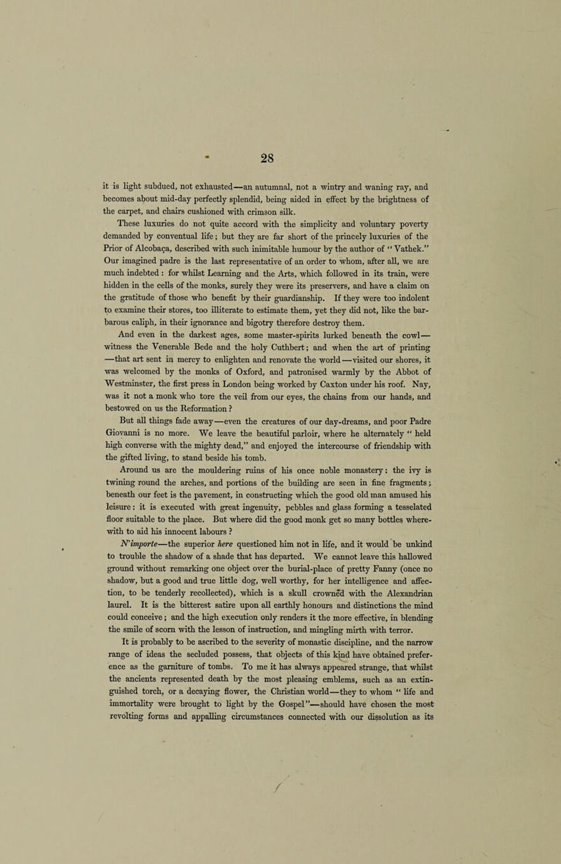 it is light subdued, not exhausted—an autumnal, not a wintry and waning ray, and becomes about mid-day perfectly splendid, being aided in effect by the brightness of the carpet, and chairs cushioned with crimson silk. These luxuries do not quite accord with the simplicity and voluntary poverty demanded by conventual life; but they are far short of the princely luxuries of the Prior of Alcobaca, described with such inimitable humour by the author of “ Vathek.” Our imagined padre is the last representative of an order to whom, after all, we are much indebted : for whilst Learning and the Arts, which followed in its train, were hidden in the cells of the monks, surely they were its preservers, and have a claim on the gratitude of those who benefit by their guardianship. If they were too indolent to examine their stores, too illiterate to estimate them, yet they did not, like the bar¬ barous caliph, in their ignorance and bigotry therefore destroy them. And even in the darkest ages, some master-spirits lurked beneath the cowl— witness the Venerable Bede and the holy Cuthbert; and when the art of printing —that art sent in mercy to enlighten and renovate the world—visited our shores, it was welcomed by the monks of Oxford, and patronised warmly by the Abbot of Westminster, the first press in London being worked by Caxton under his roof. Nay, was it not a monk who tore the veil from our eyes, the chains from our hands, and bestowed on us the Reformation ? But all things fade away—even the creatures of our day-dreams, and poor Padre Giovanni is no more. We leave the beautiful parloir, where he alternately “ held high converse with the mighty dead,” and enjoyed the intercourse of friendship with the gifted living, to stand beside his tomb. Around us are the mouldering ruins of his once noble monastery: the ivy is twining round the arches, and portions of the building are seen in fine fragments beneath our feet is the pavement, in constructing which the good old man amused his leisure : it is executed with great ingenuity, pebbles and glass forming a tesselated floor suitable to the place. But where did the good monk get so many bottles where¬ with to aid his innocent labours ? N’importe—the superior here questioned him not in life, and it would be unkind to trouble the shadow of a shade that has departed. We cannot leave this hallowed ground without remarking one object over the burial-place of pretty Fanny (once no shadow, but a good and true little dog, well worthy, for her intelligence and affec¬ tion, to be tenderly recollected), which is a skull crowned with the Alexandrian laurel. It is the bitterest satire upon all earthly honours and distinctions the mind could conceive; and the high execution only renders it the more effective, in blending the smile of scorn with the lesson of instruction, and mingling mirth with terror. It is probably to be ascribed to the severity of monastic discipline, and the narrow range of ideas the secluded possess, that objects of this kind have obtained prefer¬ ence as the garniture of tombs. To me it has always appeared strange, that whilst the ancients represented death by the most pleasing emblems, such as an extin¬ guished torch, or a decaying flower, the Christian world—they to whom “ life and immortality were brought to light by the Gospel”—should have chosen the most revolting forms and appalling circumstances connected with our dissolution as its