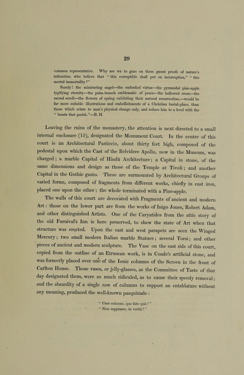 common representative. Why are we to gaze on these gaunt proofs of nature’s infirmities, who believe that “ this corruptible shall put on incorruption,” “ this mortal immortality ?” Surely! the ministering angel—the embodied virtue—the pyramidal pine-apple typifying eternity—the palm-branch emblematic of peace—the hallowed cross—the sacred scroll—the flowers of spring exhibiting their natural resurrection,—would be far more suitable illustrations and embellishments of a Christian burial-place, than those which relate to man’s physical change only, and reduce him to a level with the “ beasts that perish.”—B. H. Leaving the mins of the monastery, the attention is next directed to a small internal enclosure (15), designated the Monument Court. In the centre of this court is an Architectural Pasticcio, about thirty feet high, composed of the pedestal upon which the Cast of the Belvidere Apollo, now in the Museum, was charged; a marble Capital of Hindu Architecture; a Capital in stone, of the same dimensions and design as those of the Temple at Tivoli; and another Capital in the Gothic gusto. These are surmounted by Architectural Groups of varied forms, composed of fragments from different works, chiefly in cast iron, placed one upon the other ; the whole terminated with a Pine-apple. The walls of this court are decorated with Fragments of ancient and modern Art: those on the lower part are from the works of Inigo Jones, Robert Adam, and other distinguished Artists. One of the Caryatides from the attic story of the old Furnival’s Inn is here preserved, to shew the state of Art when that structure was erected. Upon the east and west parapets are seen the Winged Mercury; two small modern Italian marble Statues; several Torsi; and other pieces of ancient and modern sculpture. The Vase on the east side of this court, copied from the outline of an Etruscan work, is in Coade’s artificial stone, and was formerly placed over one of the Ionic columns of the Screen in the front of Carlton House. Those vases, or jelly-glasses, as the Committee of Taste of that day designated them, were so much ridiculed, as to cause their speedy removal; and the absurdity of a single row of columns to support an entablature without any meaning, produced the well-known pasquinade : “ Care colonne, que fate qua ? ” “ Non sappiamo, in verita ! ”