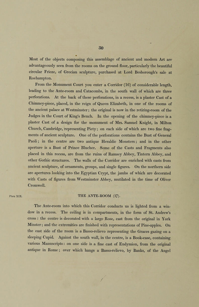 Plate XIX. Most of the objects composing this assemblage of ancient and modern Art are advantageously seen from the rooms on the ground floor, particularly the beautiful circular Frieze, of Grecian sculpture, purchased at Lord Besborough’s sale at Roehampton. From the Monument Court you enter a Corridor (16) of considerable length, leading to the Ante-room and Catacombs, in the south wall of which are three perforations. At the back of these perforations, in a recess, is a plaster Cast of a Chimney-piece, placed, in the reign of Queen Elizabeth, in one of the rooms of the ancient palace at Westminster; the original is now in the retiring-room of the Judges in the Court of King’s Bench. In the opening of the chimney-piece is a plaster Cast of a design for the monument of Mrs. Samuel Knight, in Milton Church, Cambridge, representing Piety; on each side of which are two fine frag¬ ments of ancient sculpture. One of the perforations contains the Bust of General Paoli; in the centre are two antique Heraldic Monsters; and in the other aperture is a Bust of Prince Blucher. Some of the Casts and Fragments also placed in this recess, are from the ruins of Ramsey Abbey, Tintern Abbey, and other Gothic structures. The walls of the Corridor are enriched with casts from ancient sculpture, of ornaments, groups, and single figures. On the northern side are apertures looking into the Egyptian Crypt, the jambs of which are decorated with Casts of figures from Westminster Abbey, mutilated in the time of Oliver Cromwell. THE ANTE-ROOM (17). The Ante-room into which this Corridor conducts us is lighted from a win¬ dow in a recess. The ceiling is in compartments, in the form of St. Andrew’s cross : the centre is decorated with a large Rose, cast from the original in York Minster; and the extremities are finished with representations of Pine-apples. On the east side of the room is a Basso-relievo representing the Graces gazing on a sleeping Cupid. Against the south wall, in the centre, is a Book-case, containing various Manuscripts: on one side is a fine cast of Endymion, from the original antique in Rome ; over which hangs a Basso-relievo, by Banks, of the Angel