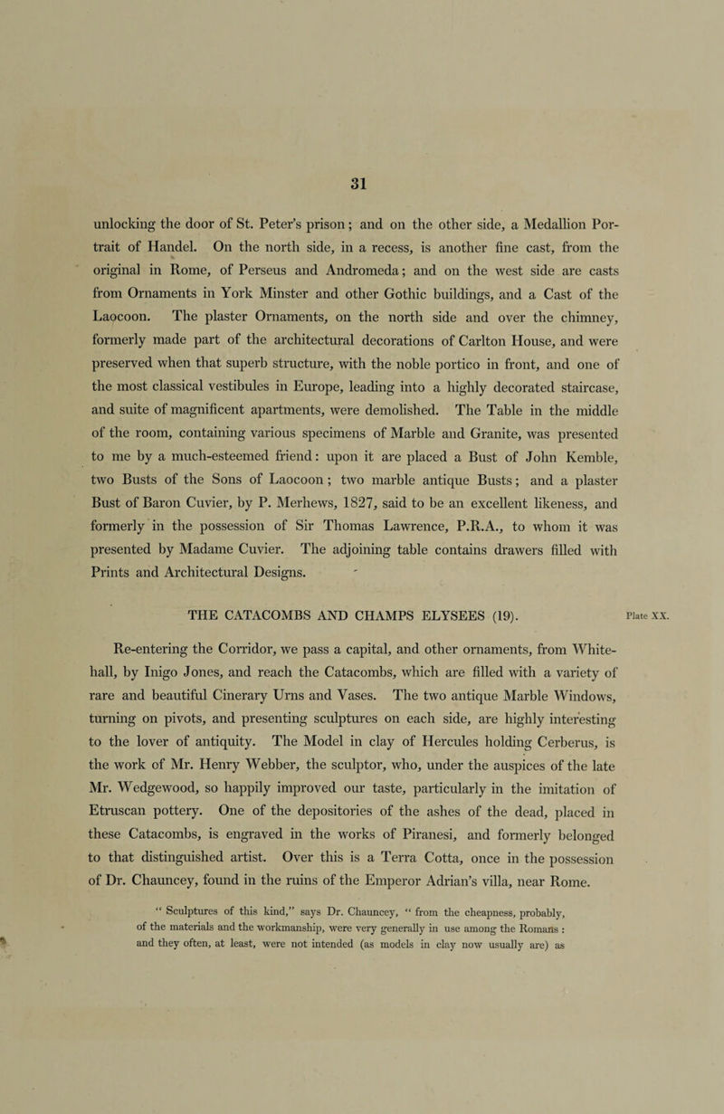 unlocking the door of St. Peter’s prison; and on the other side, a Medallion Por¬ trait of Handel. On the north side, in a recess, is another fine cast, from the original in Rome, of Perseus and Andromeda; and on the west side are casts from Ornaments in York Minster and other Gothic buildings, and a Cast of the Laocoon. The plaster Ornaments, on the north side and over the chimney, formerly made part of the architectural decorations of Carlton House, and were preserved when that superb structure, with the noble portico in front, and one of the most classical vestibules in Europe, leading into a highly decorated staircase, and suite of magnificent apartments, were demolished. The Table in the middle of the room, containing various specimens of Marble and Granite, was presented to me by a much-esteemed friend: upon it are placed a Bust of John Kemble, two Busts of the Sons of Laocoon; two marble antique Busts; and a plaster Bust of Baron Cuvier, by P. Merhews, 1827, said to be an excellent likeness, and formerly in the possession of Sir Thomas Lawrence, P.R.A., to whom it was presented by Madame Cuvier. The adjoining table contains drawers filled with Prints and Architectural Designs. . THE CATACOMBS AND CHAMPS ELYSEES (19). Plate xx. Re-entering the Corridor, we pass a capital, and other ornaments, from White¬ hall, by Inigo Jones, and reach the Catacombs, which are filled with a variety of rare and beautiful Cinerary Urns and Vases. The two antique Marble Windows, turning on pivots, and presenting sculptures on each side, are highly interesting to the lover of antiquity. The Model in clay of Hercules holding Cerberus, is the work of Mr. Henry Webber, the sculptor, who, under the auspices of the late Mr. Wedgewood, so happily improved our taste, particularly in the imitation of Etruscan pottery. One of the depositories of the ashes of the dead, placed in these Catacombs, is engraved in the works of Piranesi, and formerly belonged to that distinguished artist. Over this is a Terra Cotta, once in the possession of Dr. Chauncey, found in the ruins of the Emperor Adrian’s villa, near Rome. Sculptures of this kind,” says Dr. Chauncey, “ from the cheapness, probably, of the materials and the workmanship, were very generally in use among the Romans : and they often, at least, were not intended (as models in clay now usually are) as
