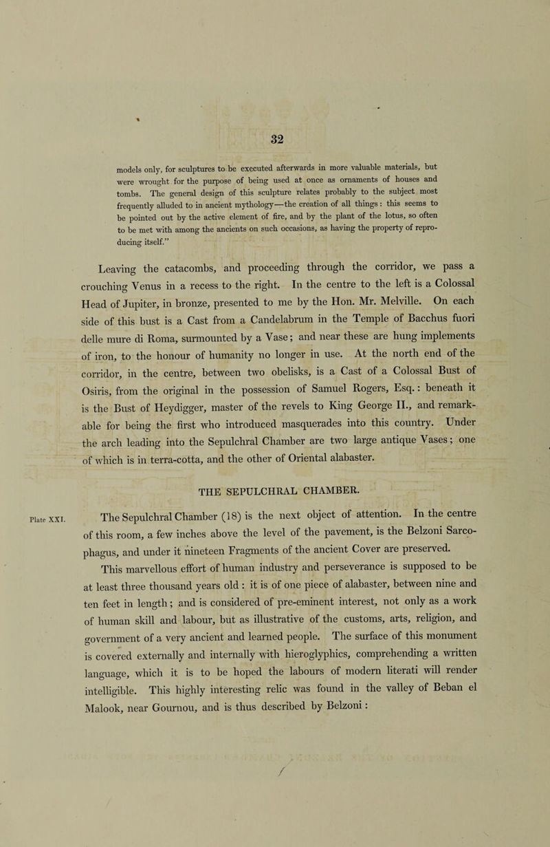 Plate XXI. % models only, for sculptures to be executed afterwards in more valuable materials, but were wrought for the purpose of being used at once as ornaments of houses and tombs. The general design of this sculpture relates probably to the subject most frequently alluded to in ancient mythology—the creation of all things : this seems to be pointed out by the active element of fire, and by the plant of the lotus, so often to be met with among the ancients on such occasions, as having the property of repro¬ ducing itself.” Leaving the catacombs, and proceeding through the corridor, we pass a crouching Venus in a recess to the right. In the centre to the left is a Colossal Head of Jupiter, in bronze, presented to me by the Hon. Mr. Melville. On each side of this bust is a Cast from a Candelabrum in the Temple of Bacchus fuori delle mure di Roma, surmounted by a Vase; and near these are hung implements of iron, to the honour of humanity no longer in use. At the north end of the corridor, in the centre, between two obelisks, is a Cast of a Colossal Bust of Osiris, from the original in the possession of Samuel Rogers, Esq.: beneath it is the Bust of Heydigger, master of the revels to King George II., and remark¬ able for being the first who introduced masquerades into this country. Under the arch leading into the Sepulchral Chamber are two large antique Vases; one of which is in terra-cotta, and the other of Oriental alabaster. THE SEPULCHRAL CHAMBER. The Sepulchral Chamber (18) is the next object of attention. In the centre of this room, a few inches above the level of the pavement, is the Belzoni Sarco¬ phagus, and under it nineteen Fragments of the ancient Cover are preserved. This marvellous effort of human industry and perseverance is supposed to be at least three thousand years old : it is of one piece of alabaster, between nine and ten feet in length; and is considered of pre-eminent interest, not only as a work of human skill and labour, but as illustrative of the customs, arts, religion, and government of a very ancient and learned people. The surface of this monument is covered externally and internally with hieroglyphics, comprehending a written language, which it is to be hoped the labours of modern literati will render intelligible. This highly interesting relic was found in the valley of Beban el Malook, near Gournou, and is thus described by Belzoni: