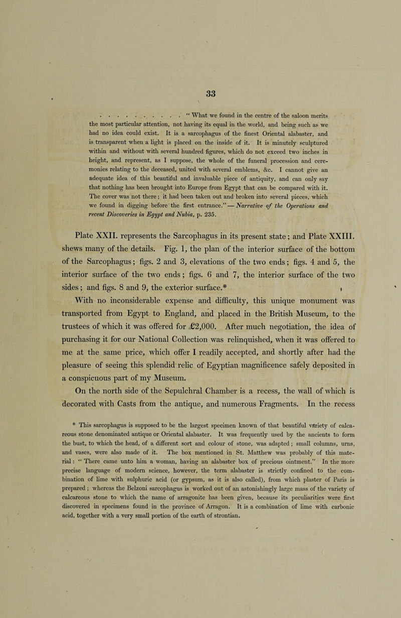 .“ What we found in the centre of the saloon merits the most particular attention, not having its equal in the world, and being such as we had no idea could exist. It is a sarcophagus of the finest Oriental alabaster, and is transparent when a light is placed on the inside of it. It is minutely sculptured within and without with several hundred figures, which do not exceed two inches in height, and represent, as I suppose, the whole of the funeral procession and cere¬ monies relating to the deceased, united with several emblems, &amp;c. I cannot give an adequate idea of this beautiful and invaluable piece of antiquity, and can only say that nothing has been brought into Europe from Egypt that can be compared with it. The cover was not there; it had been taken out and broken into several pieces, which we found in digging before the first entrance.” — Narrative of the Operations and recent Discoveries in Egypt and Nubia, p. 235. Plate XXII. represents the Sarcophagus in its present state; and Plate XXIII. shews many of the details. Fig. 1, the plan of the interior surface of the bottom of the Sarcophagus; figs. 2 and 3, elevations of the two ends; figs. 4 and 5, the interior surface of the two ends; figs. 6 and 7, the interior surface of the two sides; and figs. 8 and 9, the exterior surface.* i With no inconsiderable expense and difficulty, this unique monument was transported from Egypt to England, and placed in the British Museum, to the trustees of which it was offered for <£2,000. After much negotiation, the idea of purchasing it for our National Collection was relinquished, when it was offered to me at the same price, which offer I readily accepted, and shortly after had the pleasure of seeing this splendid' relic of Egyptian magnificence safely deposited in a conspicuous part of my Museum. On the north side of the Sepulchral Chamber is a recess, the wall of which is decorated with Casts from the antique, and numerous Fragments. In the recess * This sarcophagus is supposed to be the largest specimen known of that beautiful variety of calca¬ reous stone denominated antique or Oriental alabaster. It was frequently used by the ancients to form the bust, to which the head, of a different sort and colour of stone, was adapted; small columns, urns, and vases, were also made of it. The box mentioned in St. Matthew was probably of this mate¬ rial : “ There came unto him a woman, having an alabaster box of precious ointment.” In the more precise language of modem science, however, the term alabaster is strictly confined to the com¬ bination of lime with sulphuric acid (or gypsum, as it is also called), from which plaster of Paris is prepared ; whereas the Belzoni sarcophagus is worked out of an astonishingly large mass of the variety of calcareous stone to which the name of arragonite has been given, because its peculiarities were first discovered in specimens found in the province of Arragon. It is a combination of lime with carbonic acid, together with a very small portion of the earth of strontian.