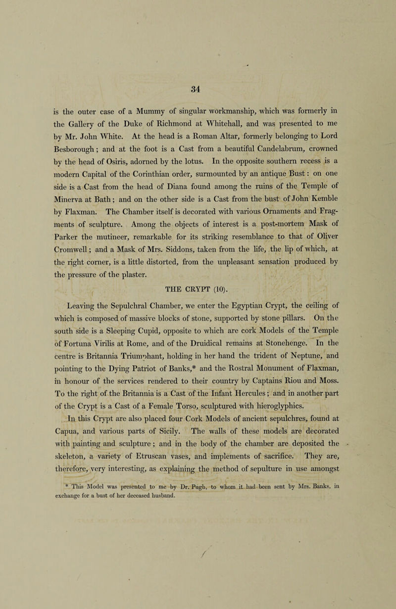 is the outer case of a Mummy of singular workmanship, which was formerly in the Gallery of the Duke of Richmond at Whitehall, and was presented to me by Mr. John White. At the head is a Roman Altar, formerly belonging to Lord Besborough; and at the foot is a Cast from a beautiful Candelabrum, crowned by the head of Osiris, adorned by the lotus. In the opposite southern recess is a modern Capital of the Corinthian order, surmounted by an antique Bust: on one side is a Cast from the head of Diana found among the ruins of the Temple of Minerva at Bath; and on the other side is a Cast from the bust of John Kemble by Flaxman. The Chamber itself is decorated with various Ornaments and Frag¬ ments of sculpture. Among the objects of interest is a post-mortem Mask of Parker the mutineer, remarkable for its striking resemblance to that of Oliver Cromwell; and a Mask of Mrs. Siddons, taken from the life, the lip of which, at the right corner, is a little distorted, from the unpleasant sensation produced by the pressure of the plaster. THE CRYPT (10). Leaving the Sepulchral Chamber, we enter the Egyptian Crypt, the ceiling of which is composed of massive blocks of stone, supported by stone pillars. On the south side is a Sleeping Cupid, opposite to which are cork Models of the Temple of Fortuna Virilis at Rome, and of the Druidical remains at Stonehenge. In the centre is Britannia Triumphant, holding in her hand the trident of Neptune, and pointing to the Dying Patriot of Banks,* and the Rostral Monument of Flaxman, in honour of the services rendered to their country by Captains Riou and Moss. To the right of the Britannia is a Cast of the Infant Hercules; and in another part of the Crypt is a Cast of a Female Torso, sculptured with hieroglyphics. In this Crypt are also placed four Cork Models of ancient sepulchres, found at Capua, and various parts of Sicily. The walls of these models are decorated with painting and sculpture ; and in the body of the chamber are deposited the skeleton, a variety of Etruscan vases, and implements of sacrifice. They are, therefore, very interesting, as explaining the method of sepulture in use amongst * This Model was presented to me by Dr. Pugh, to whom it had been sent by Mrs. Banks, in exchange for a bust of her deceased husband.