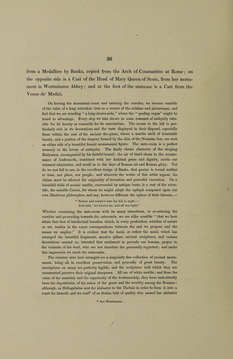 from a Medallion by Banks, copied from the Arch of Constantine at Rome; on the opposite side is a Cast of the Head of Mary Queen of Scots, from her monu¬ ment in Westminster Abbey; and at the foot of the staircase is a Cast from the Venus de’ Medici. On leaving the monument court and entering the corridor, we become sensible of the value of a long unbroken vista as a source of the sublime and picturesque, and feel that we are treading “ a long-drawn aisle,” where the “ pealing organ” might be heard to advantage. Every step we take shews us some remnant of antiquity valu¬ able for its beauty or venerable for its associations. The recess to the left is par¬ ticularly rich in its decorations and the taste displayed in their disposal, especially those within the cast of the ancient fire-place, where a marble shell of inimitable beauty, and a portion of the drapery formed by the skin of the Nemsean lion, are seen on either side of a beautiful female monumental figure. The ante-room is a perfect treasury to the lovers of antiquity. The finely classic character of the sleeping Endymion, accompanied by his faithful hound; the air of timid alarm in the counte¬ nance of Andromeda, combined with her habitual grace and dignity, excite our warmest admiration, and recall us to the days of Roman art and Roman glory. Yet do we not fail to see, in the excellent design of Banks, that genius is bound neither to time, nor place, nor people; and wherever the works of this artist appear, his claims must he allowed for originality of invention and powerful execution. On a beautiful table of mosaic marble, surrounded by antique busts, is a cast of the scien¬ tific, the amiable Cuvier, for whom we might adopt the epitaph composed upon our own illustrious philosopher, and say, however different the sphere of their labours, — “ Nature and nature’s laws lay hid in night; — God said, ‘ let Cuvier be,’ and all was light.” Whether examining the ante-room with its many attractions, or re-entering the corridor and proceeding towards the catacombs, we are alike sensible “ that we here attain that first of intellectual beauties, which, in every production, whether of nature or art, resides in the exact correspondence between the end we propose and the means we employ.” It is evident that the hand, or rather the mind, which has arranged the beautiful fragments, massive pillars, ancient sculptures, and various decorations around us, intended that sentiment to pervade our bosoms, proper to the visitants of the dead, who are not therefore the personally regretted; and under this impression we reach the catacombs. The cinerary urns here arranged are a singularly fine collection of ancient monu¬ ments, being all in excellent preservation, and generally of great beauty. The inscriptions on many are perfectly legible, and the sculptures with which they are ornamented preserve their original sharpness. All are of white marble; and from the value of the material, and the superiority of the workmanship, they have undoubtedly been the depositories of the ashes of the great and the wealthy among the Romans ; although, as Heliogabalus sent for alabaster to the Thebais in order to form it into a tomb for himself, and we read* of an Italian lady of quality who caused her alabaster * See Montfaucon. /