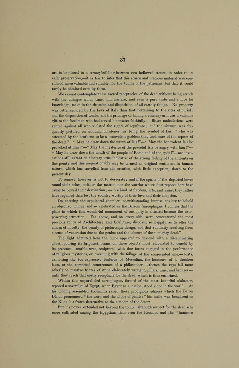 urn to be placed in a strong building between two hollowed stones, in order to its safer preservation,—it is fair to infer that this scarce and precious material was con¬ sidered more valuable and suitable for the tombs of the patricians, but that it could rarely be obtained even by them. We cannot contemplate these sacred receptacles of the dead without being struck with the changes which time, and warfare, and even a pure taste and a love for knowledge, make in the situation and disposition of all earthly things. No property was better secured by the laws of Italy than that pertaining to the rites of burial: and the disposition of tombs, and the privilege of having a cinerary urn, was a valuable gift to the freedman who had served his master faithfully. Bitter maledictions were vented against all who violated the rights of sepulture; and the sistrum was fre¬ quently pictured on monumental stones, as being the symbol of Isis, “ who was esteemed by the heathens to be a benevolent goddess that took care of the repose of the dead.” “ May he draw down the wrath of Isis !”—“ May the benevolent Isis be provoked at him !”— May the mysteries of the peaceful Isis be angry with him !”—  May he draw down the wrath of the people of Rome and of the gods !”—are invo¬ cations still extant on cinerary urns, indicative of the strong feeling of the ancients on this point; and this unquestionably may be termed an original sentiment in human nature, which has travelled from the creation, vrith little exception, down to the present day. To remove, however, is not to desecrate ; and if the spirits of the departed hover round their ashes, neither the matron nor the warrior whose dust reposes here have cause to bewail their destination; — in a land of freedom, arts, and arms, they rather have regained than lost the country worthy of their love and their adoption. On entering the sepulchral chamber, notwithstanding intense anxiety to behold an object so unique and so celebrated as the Belzoni Sarcophagus, I confess that the place in which this wonderful monument of antiquity is situated became the over¬ powering attraction. Far above, and on every side, were concentrated the most precious relics of Architecture and Sculpture, disposed so happily as to offer the charm of novelty, the beauty of picturesque design, and that sublimity resulting from a sense of veneration due to the genius and the labours of the “ mighty dead.” The light admitted from the dome appeared to descend with a discriminating effect, pouring its brightest beams on those objects most calculated to benefit by its presence—marble urns, sculptured with fine forms engaged in the performance of religious mysteries, or overhung with the foliage of the consecrated vine,—busts, exhibiting the too-expressive features of Messalina, the humours of a drunken faun, or the composed countenance of a philosopher;—thence the rays fall more soberly on massive friezes of stone elaborately wrought, pillars, urns, and bronzes— until they reach that costly receptacle for the dead, which is thus enshrined. Within this unparalleled sarcophagus, formed of the most beautiful alabaster, reposed a sovereign of Egypt, when Egypt as a nation stood alone in the world. At his bidding assembled thousands raised those prodigious edifices which the Baron Denon pronounced “ the work and the abode of giants : ” his smile was beneficent as the Nile ; his frown destructive as the simoom of the desert. But his power extended not beyond the tomb : although respect for the dead was more cultivated among the Egyptians than even the Romans, and the “ immense L