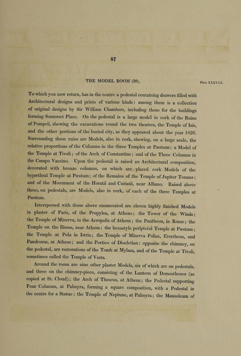 THE MODEL ROOM (39), To which you now return, has in the centre a pedestal containing drawers filled with Architectural designs and prints of various kinds: among them is a collection of original designs by Sir William Chambers, including those for the buildings forming Somerset Place. On the pedestal is a large model in cork of the Ruins of Pompeii, shewing the excavations round the two theatres, the Temple of Isis, and the other portions of the buried city, as they appeared about the year 1820. Surrounding these ruins are Models, also in cork, shewing, on a large scale, the relative proportions of the Columns in the three Temples at Paestum; a Model of the Temple at Tivoli; of the Arch of Constantine; and of the Three Columns in the Campo Vaccino. Upon the pedestal is raised an Architectural composition, decorated with bronze columns, on which are, placed cork Models of the hypaethral Temple at Paestum; of the Remains of the Temple of Jupiter Tonans ; and of the Monument of the Horatii and Curiatii, near Albano. Raised above these, on pedestals, are Models, also in cork, of each of the three Temples at Paestum. Interspersed with those above enumerated are eleven highly finished Models in plaster of Paris, of the Propylea, at Athens; the Tower of the Winds; the Temple of Minerva, in the Acropolis of Athens; the Pantheon, in Rome; the Temple on the Ilissus, near Athens; the hexastyle peripteral Temple at Paestum; the Temple at Pola in Istria; the Temple of Minerva Polias, Erectheus, and Pandrosus, at Athens; and the Portico of Diocletian: opposite the chimney, on the pedestal, are restorations of the Tomb at Mylasa, and of the Temple at Tivoli, sometimes called the Temple of Vesta. Around the room are nine other plaster Models, six of which are on pedestals, and three on the chimney-piece, consisting of the Lantern of Demosthenes (as copied at St. Cloud); the Arch of Theseus, at Athens; the Pedestal supporting Four Columns, at Palmyra, forming a square composition, with a Pedestal in the centre for a Statue ; the Temple of Neptune, at Palmyra; the Mausoleum of Plate XXXVIII.