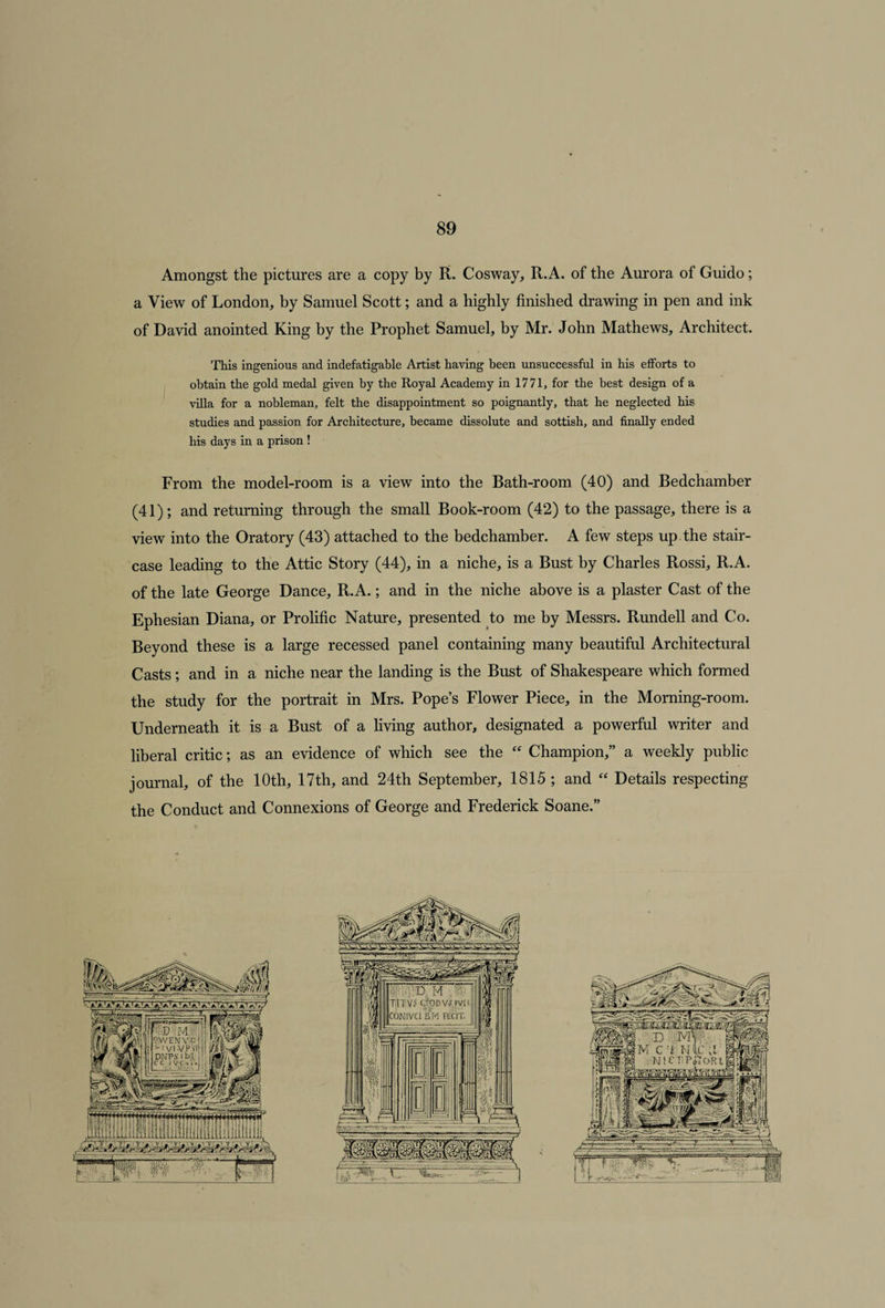 Amongst the pictures are a copy by R. Cosway, R.A. of the Aurora of Guido; a View of London, by Samuel Scott; and a highly finished drawing in pen and ink of David anointed King by the Prophet Samuel, by Mr. John Mathews, Architect. This ingenious and indefatigable Artist having been unsuccessful in his efforts to obtain the gold medal given by the Royal Academy in 1771, for the best design of a villa for a nobleman, felt the disappointment so poignantly, that he neglected his studies and passion for Architecture, became dissolute and sottish, and finally ended his days in a prison ! From the model-room is a view into the Bath-room (40) and Bedchamber (41); and returning through the small Book-room (42) to the passage, there is a view into the Oratory (43) attached to the bedchamber. A few steps up the stair¬ case leading to the Attic Story (44), in a niche, is a Bust by Charles Rossi, R.A. of the late George Dance, R.A.; and in the niche above is a plaster Cast of the Ephesian Diana, or Prolific Nature, presented to me by Messrs. Rundell and Co. Beyond these is a large recessed panel containing many beautiful Architectural Casts; and in a niche near the landing is the Bust of Shakespeare which formed the study for the portrait in Mrs. Pope’s Flower Piece, in the Morning-room. Underneath it is a Bust of a living author, designated a powerful writer and liberal critic; as an evidence of which see the “ Champion,” a weekly public journal, of the 10th, 17th, and 24th September, 1815 ; and “ Details respecting the Conduct and Connexions of George and Frederick Soane.”