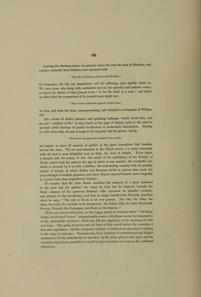 Leaving the drawing-rooms, we perceive above the door the bust of Sheridan, and examine earnestly those features once animated with “ The life of pleasure, and the soul of whim his eloquence, his wit, his imprudence, and his sufferings, pass rapidly before us. We envy those who hung with enchanted ears on the splendid and pathetic orator, or shared the flashes of that humour wont “ to set the table in a roarand whilst we allow that the companions of his jocund hours might say, “ They better could have spared a better man,” we turn, and meet the stem, uncompromising, and energetic countenance of William Pitt. The visions of festive pleasure and sparkling badinage vanish before him, and the sad “ realities of life,” as they dwell on the page of history, arise to the mind in all their awful bearings of painful recollection or melancholy anticipation. Passing by w'ith sober step, we pay homage to his integrity and his genius, saying, “ Thou wert the pilot that weather’d the storm,” but hasten to leave all memory of politics in the purer atmosphere that breathes around the Arts. We are next attracted to the Tivoli recess, a name connected with all that is most delightful even in Italy, the land of delight. Every object is fraught with the poetry of Art: the model of the entablature of the Temple of Tivoli carries back the mind to the age in which it was erected; the wonderful site t which is crowned by it as with a diadem; the surrounding country with its peerless variety of beauty, in which Adrian and Meccenas dwelt in palaces that mock the puny attempts of modern grandeur, and where Horace enjoyed luxuries more congenial to a poet’s taste than magnificence bestows. No wonder that Sir John Soane cherishes the memory of a place endeared to the poet and the painter; for many an hour has he lingered beneath the Doric columns of the generous Roman’s villa, traversed its splendid corridors, and climbed to the mouldering roof that he might behold what Forsythe describes wdien he says, “ The hill of Tivoli is all over picture. The city, the villas, the ruins, the rocks, the cascades in the foreground; the Sabine hills, the three Monticelli, Soracte, Frascati, the Campagne, and Rome in the distance.” With such scenes before him, at that happy period of existence when “ all things charm, for life itself is new,” unquestionably many a day-dream awoke the imagination of the enthusiastic Architect, which has left the impression of its sweetness to this very hour. The spells of passion and the lures of folly vanish before the exorcism of time and experience 5 but the benignant witchery of intellectual attraction is binding to the verge of existence. Remembering those emotions of astonishment and delight awakened at Tivoli, undoubtedly he intended, by the name given to this spot, and the beautiful objects here assembled, to recall his past sensations and express his confirmed admiration.