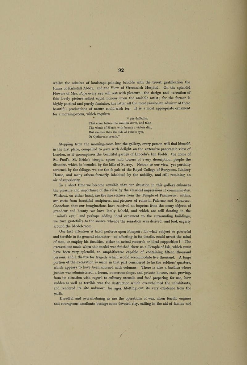 whilst the admirer of landscape-painting beholds with the truest gratification the Ruins of Kirkstall Abbey, and the View of Greenwich Hospital. On the splendid Flowers of Mrs. Pope every eye will rest with pleasure—the design and execution of this lovely picture reflect equal honour upon the amiable artist; for the former is highly poetical and purely feminine, the latter all the most passionate admirer of these beautiful productions of nature could wish for. It is a most appropriate ornament for a morning-room, which requires “ gay daffodils, That come before the swallow dares, and take The winds of March with beauty; violets dim, But sweeter than the lids of Juno’s eyes, Or Cytherea’s breath.” Stepping from the morning-room into the gallery, every person will find himself, in the first place, compelled to gaze with delight on the extensive panoramic view of London, as it encompasses the beautiful garden of Lincoln’s Inn Fields : the dome of St. Paul’s, St. Bride’s steeple, spires and towers of every description, people the distance, which is bounded by the hills of Surrey. Nearer to our view, yet partially screened by the foliage, we see the facade of the Royal College of Surgeons, Lindsey House, and many others formerly inhabited by the nobility, and still retaining an air of superiority. In a short time we become sensible that our situation in this gallery enhances the pleasure and importance of the view by the classical impressions it communicates. Without, on either hand, are the fine statues from the Temple of Pandrosus; within, are casts from beautiful sculptures, and pictures of ruins in Palermo and Syracuse. Conscious that our imaginations have received an impetus from the many objects of grandeur and beauty we have lately beheld, and which are still floating in the “ mind’s eye,” and perhaps adding ideal ornament to the surrounding buildings, we turn gratefully to the source whence the sensation was derived, and look eagerly around the Model-room. Our first attention is fixed perforce upon Pompeii; for what subject so powerful and terrible in its general character — so affecting in its details, could arrest the mind of man, or employ his faculties, either in actual research or ideal supposition?—The excavations made when this model was finished shew us a Temple of Isis, which must have been very splendid, an amphitheatre capable of containing fifteen thousand persons, and a theatre for tragedy which would accommodate five thousand. A large portion of the excavation is made in that part considered to be the soldiers’ quarters, which appears to have been adorned with columns. There is also a basilica where justice was administered, a forum, numerous shops, and private houses, each proving, from its situation with regard to culinary utensils and food preparing for use, how sudden as well as terrible was the destruction which overwhelmed the inhabitants, and rendered its site unknown for ages, blotting out its very existence from the earth. Dreadful and overwhelming as are the operations of war, when terrific engines and courageous assailants besiege some devoted city, calling in the aid of famine and