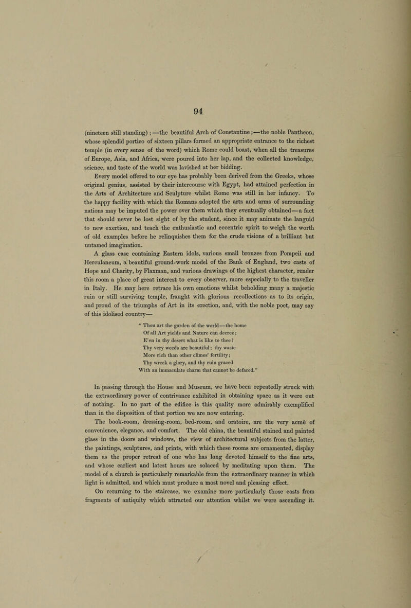 (nineteen still standing) ;—the beautiful Arch of Constantine;—the noble Pantheon, whose splendid portico of sixteen pillars formed an appropriate entrance to the richest temple (in every sense of the word) which Rome could boast, when all the treasures of Europe, Asia, and Africa, were poured into her lap, and the collected knowledge, science, and taste of the world was lavished at her bidding. Every model offered to our eye has probably been derived from the Greeks, whose original genius, assisted by their intercourse with Egypt, had attained perfection in the Arts of Architecture and Sculpture whilst Rome was still in her infancy. To the happy facility with which the Romans adopted the arts and arms of surrounding nations may be imputed the power over them which they eventually obtained—a fact that should never be lost sight of by the student, since it may animate the languid to new exertion, and teach the enthusiastic and eccentric spirit to weigh the worth of old examples before he relinquishes them for the crude visions of a brilliant but untamed imagination. A glass case containing Eastern idols, various small bronzes from Pompeii and Herculaneum, a beautiful ground-work model of the Bank of England, two casts of Hope and Charity, by Flaxman, and various drawings of the highest character, render this room a place of great interest to every observer, more especially to the traveller in Italy. He may here retrace his own emotions whilst beholding many a majestic ruin or still surviving temple, fraught with glorious recollections as to its origin, and proud of the triumphs of Art in its erection, and, with the noble poet, may say of this idolised country— “ Thou art the garden of the world—the home Of all Art yields and Nature can decree; E’en in thy desert what is like to thee? Thy very weeds are beautiful; thy waste More rich than other climes’ fertility; Thy wreck a glory, and thy ruin graced With an immaculate charm that cannot be defaced.” In passing through the House and Museum, we have been repeatedly struck with the extraordinary power of contrivance exhibited in obtaining space as it were out of nothing. In no part of the edifice is this quality more admirably exemplified than in the disposition of that portion we are now entering. The book-room, dressing-room, bed-room, and oratoire, are the very acme of convenience, elegance, and comfort. The old china, the beautiful stained and painted glass in the doors and windows, the view of architectural subjects from the latter, the paintings, sculptures, and prints, with which these rooms are ornamented, display them as the proper retreat of one who has long devoted himself to the fine arts, and whose earliest and latest hours are solaced by meditating upon them. The model of a church is particularly remarkable from the extraordinary manner in which light is admitted, and which must produce a most novel and pleasing effect. On returning to the staircase, we examine more particularly those casts from fragments of antiquity which attracted our attention whilst we were ascending it.