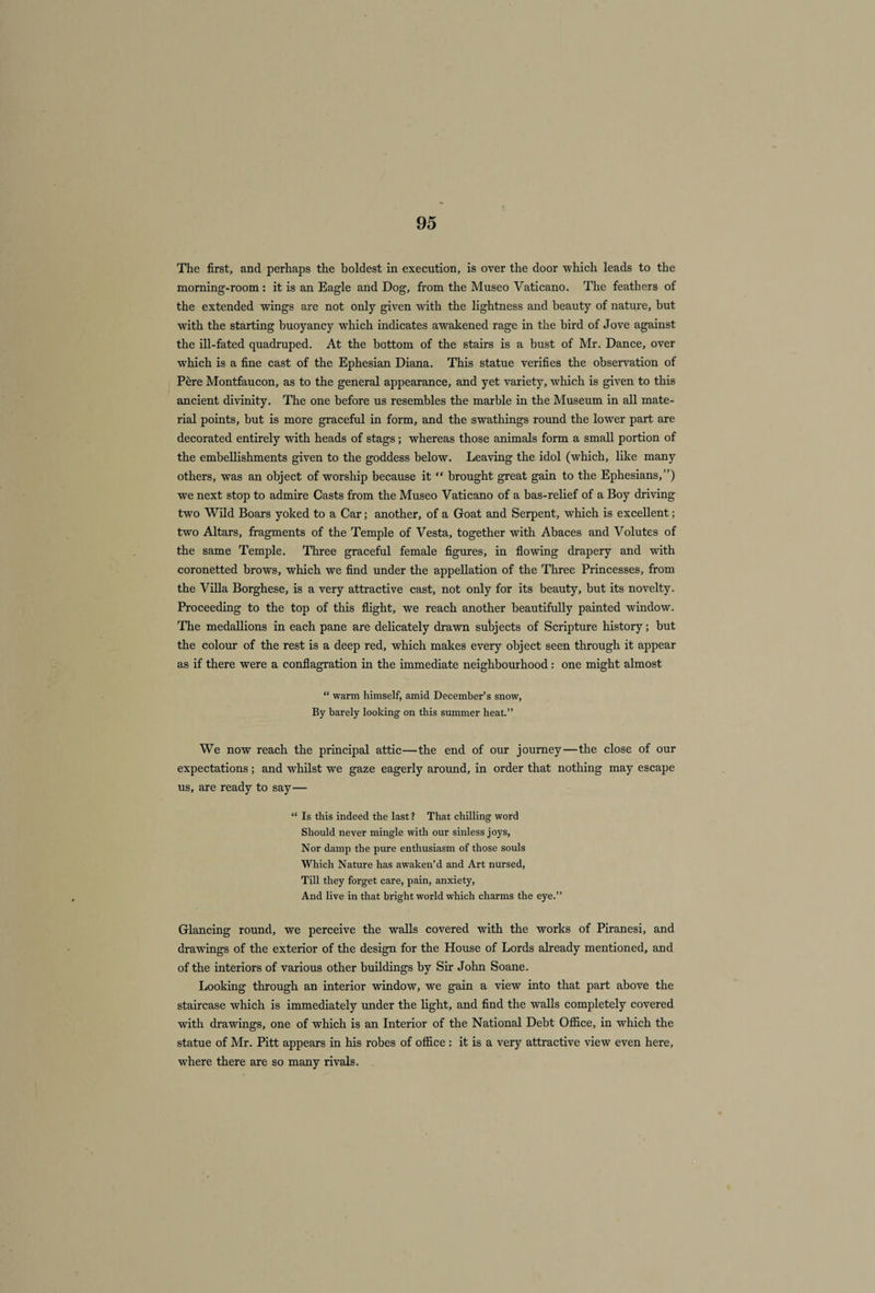 The first, and perhaps the boldest in execution, is over the door which leads to the morning-room : it is an Eagle and Dog, from the Museo Vaticano. The feathers of the extended wings are not only given with the lightness and beauty of nature, but with the starting buoyancy which indicates awakened rage in the bird of Jove against the ill-fated quadruped. At the bottom of the stairs is a bust of Mr. Dance, over which is a fine cast of the Ephesian Diana. This statue verifies the observation of Pere Montfaucon, as to the general appearance, and yet variety, which is given to this ancient divinity. The one before us resembles the marble in the Museum in all mate¬ rial points, but is more graceful in form, and the swathings round the lower part are decorated entirely with heads of stags; whereas those animals form a small portion of the embellishments given to the goddess below. Leaving the idol (which, like many others, was an object of worship because it “ brought great gain to the Ephesians,”) we next stop to admire Casts from the Museo Vaticano of a bas-relief of a Boy driving two Wild Boars yoked to a Car; another, of a Goat and Serpent, which is excellent; two Altars, fragments of the Temple of Vesta, together with Abaces and Volutes of the same Temple. Three graceful female figures, in flowing drapery and with coronetted brows, which we find under the appellation of the Three Princesses, from the Villa Borghese, is a very attractive cast, not only for its beauty, but its novelty. Proceeding to the top of this flight, we reach another beautifully painted window. The medallions in each pane are delicately drawn subjects of Scripture history; but the colour of the rest is a deep red, which makes every object seen through it appear as if there were a conflagration in the immediate neighbourhood : one might almost “ warm himself, amid December’s snow, By barely looking on this summer heat.” We now reach the principal attic—the end of our journey—the close of our expectations; and whilst we gaze eagerly around, in order that nothing may escape us, are ready to say— “ Is this indeed the last ? That chilling word Should never mingle with our sinless joys, Nor damp the pure enthusiasm of those souls Which Nature has awaken’d and Art nursed, Till they forget care, pain, anxiety, And live in that bright world which charms the eye.” Glancing round, we perceive the walls covered with the works of Piranesi, and drawings of the exterior of the design for the House of Lords already mentioned, and of the interiors of various other buildings by Sir John Soane. Looking through an interior window, we gain a view into that part above the staircase which is immediately under the light, and find the walls completely covered with drawings, one of which is an Interior of the National Debt Office, in which the statue of Mr. Pitt appears in his robes of office : it is a very attractive view even here, where there are so many rivals.