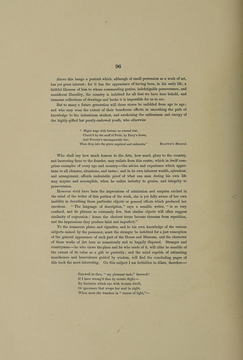 Above this hangs a portrait which, although of small pretension as a work of art, has yet great interest; for it has the appearance of having been, in his early life, a faithful likeness of him to whose commanding genius, indefatigable perseverance, and munificent liberality, the country is indebted for all that we have here beheld, and immense collections of drawings and books it is impossible for us to see. But to many a future generation will these stores be unfolded from age to age; and who may scan the extent of their beneficent effects in smoothing the path of knowledge to the industrious student, and awakening the enthusiasm and energy of the highly-gifted but poorly-endowed youth, who otherwise “ Might wage with fortune an eternal war, Check’d by the scoff of Pride, by Envy’s frown, And Poverty’s unconquerable bar ; Then drop into the grave unpitied and unknown.” Beattie’s Minstrel. Who shall say how much honour to the Arts, how much glory to the country, and increasing fame to the founder, may radiate from this centre, which in itself com¬ prises examples of every age and country—the advice and experience which apper¬ tains to all climates, situations, and tastes ; and in its own inherent wealth, splendour, and arrangement, affords undeniable proof of what one man during his own life may acquire and accomplish, when he unites industry to genius, and integrity to perseverance. However vivid have been the impressions of admiration and surprise excited in the mind of the writer of this portion of the work, she is yet fully aware of her own inability in describing those particular objects or general effects which produced her emotions. “The language of description,” says a sensible writer, “is so very confined, and its phrases so extremely few, that similar objects will often suggest similarity of expression : hence the choicest terms become tiresome from repetition, and the impressions they produce faint and imperfect.” To the numerous plates and vignettes, and to his own knowledge of the various subjects named by the possessor, must the stranger be indebted for a just conception of the general appearance of each part of the House and Museum, and the character of those works of Art here so numerously and so happily disposed. Stranger and countryman—he who views the place and he who reads of it, will alike be sensible of the extent of its value as a gift to posterity; and the mind capable of estimating munificence and benevolence guided by wisdom, will find the concluding pages of this book the most interesting. On this subject I am forbidden to dilate, therefore— Farewell to thee, “ my pleasant task,” farewell! If I have wrong’d thee by erratic flight— By fantasies which aye with woman dwell. Or ignorance that wraps her soul in night. When most she wanders in “ excess of light,”—