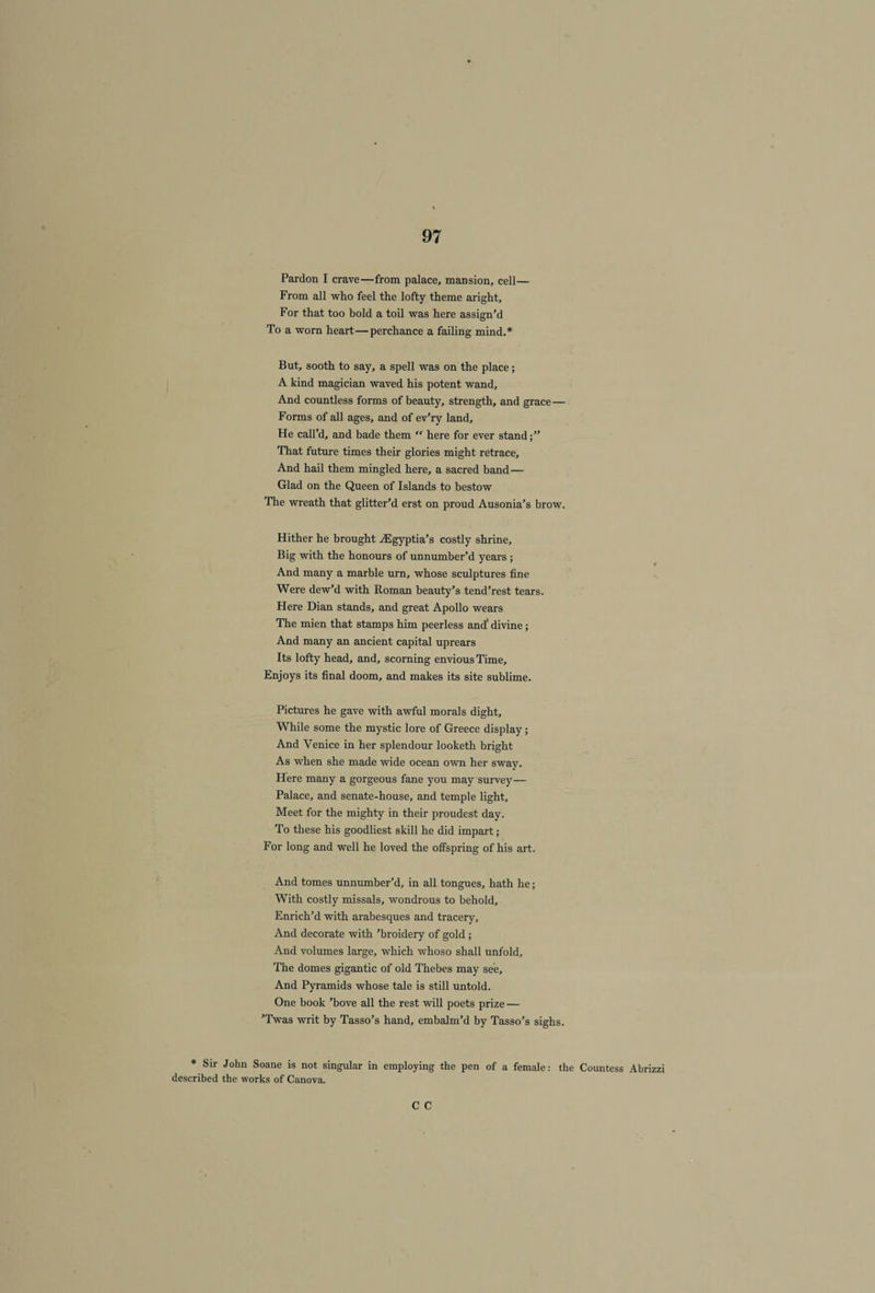 Pardon I crave—from palace, mansion, cell— From all who feel the lofty theme aright. For that too bold a toil was here assign’d To a worn heart—perchance a failing mind.* But, sooth to say, a spell was on the place; A kind magician waved his potent wand. And countless forms of beauty, strength, and grace— Forms of all ages, and of ev’ry land. He call’d, and bade them “ here for ever stand;” That future times their glories might retrace. And hail them mingled here, a sacred band— Glad on the Queen of Islands to bestow The wreath that glitter’d erst on proud Ausonia’s brow. Hither he brought ASgyptia’s costly shrine. Big with the honours of unnumber’d years ; And many a marble urn, whose sculptures fine Were dew’d with Roman beauty’s tend’rest tears. Here Dian stands, and great Apollo wears The mien that stamps him peerless and' divine; And many an ancient capital uprears Its lofty head, and, scorning envious Time, Enjoys its final doom, and makes its site sublime. Pictures he gave with awful morals dight. While some the mystic lore of Greece display; And Venice in her splendour looketh bright As when she made wide ocean own her sway. Here many a gorgeous fane you may survey— Palace, and senate-house, and temple light. Meet for the mighty in their proudest day. To these his goodliest skill he did impart; For long and well he loved the offspring of his art. And tomes unnumber’d, in all tongues, hath he; With costly missals, wondrous to behold. Enrich’d with arabesques and tracery. And decorate with ’broidery of gold ; And volumes large, which whoso shall unfold. The domes gigantic of old Thebes may see. And Pyramids whose tale is still untold. One book ’bove all the rest will poets prize — ’Twas writ by Tasso’s hand, embalm’d by Tasso’s sighs. * Sir John Soane is not singular in employing the pen of a female: the Countess Abrizzi described the works of Canova. C C