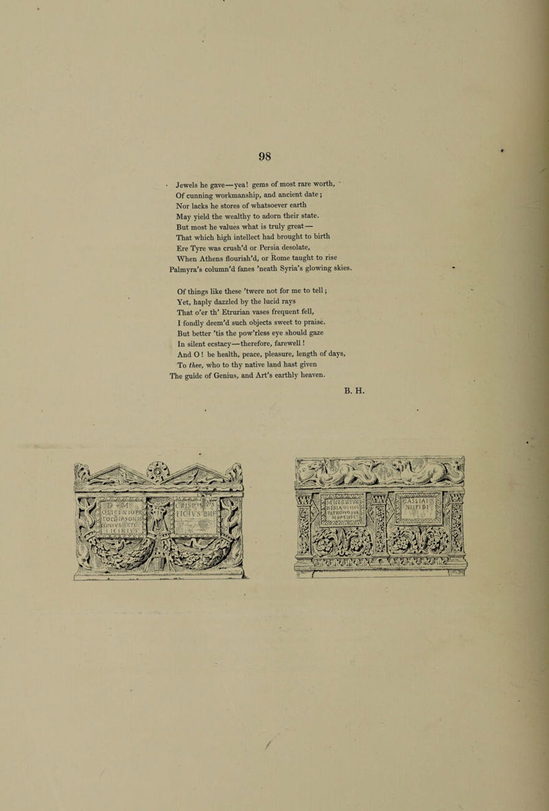 i Jewels he gave—yea! gems of most rare worth. Of cunning workmanship, and ancient date ; Nor lacks he stores of whatsoever earth May yield the wealthy to adorn their state. But most he values what is truly great — That which high intellect had brought to birth Ere Tyre was crush’d or Persia desolate. When Athens flourish’d, or Rome taught to rise Palmyra’s column’d fanes ’neath Syria’s glowing skies. Of things like these ’twere not for me to tell; Yet, haply dazzled by the lucid rays That o’er th’ Etrurian vases frequent fell, I fondly deem’d such objects sweet to praise. But better ’tis the pow’rless eye should gaze In silent ecstacy—therefore, farewell! And O ! be health, peace, pleasure, length of days. To thee, who to thy native land hast given The guide of Genius, and Art’s earthly heaven. B. H.