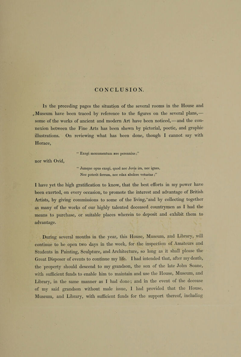 CONCLUSION. In the preceding pages the situation of the several rooms in the House and . Museum have been traced by reference to the figures on the several plans,— some of the works of ancient and modern Art have been noticed,—and the con¬ nexion between the Fine Arts has been shewn by pictorial, poetic, and graphic illustrations. On reviewing what has been done, though I cannot say with Horace, “ Exegi monumentum sere perennius nor with Ovid, “ Jamque opus exegi, quod nec Jovis ira, nec ignes, •I Nec poterit ferrum, nec edax abolere vetustas I have yet the high gratification to know, that the best efforts in my power have been exerted, on every occasion, to promote the interest and advantage of British Artists, by giving commissions to some of the living,'and by collecting together as many of the works of our highly talented deceased countrymen as I had the means to purchase, or suitable places wherein to deposit and exhibit them to advantage. During several months in the year, this House, Museum, and Library, will continue to be open two days in the week, for the inspection of Amateurs and Students in Painting, Sculpture, and Architecture, so long as it shall please the Great Disposer of events to continue my life. I had intended that, after my death, the property should descend to my grandson, the son of the late John Soane, with sufficient funds to enable him to maintain and use the House, Museum, and Library, in the same manner as I had done; and in the event of the decease of my said grandson without male issue, I had provided that the House, Museum, and Library, with sufficient funds for the support thereof, including