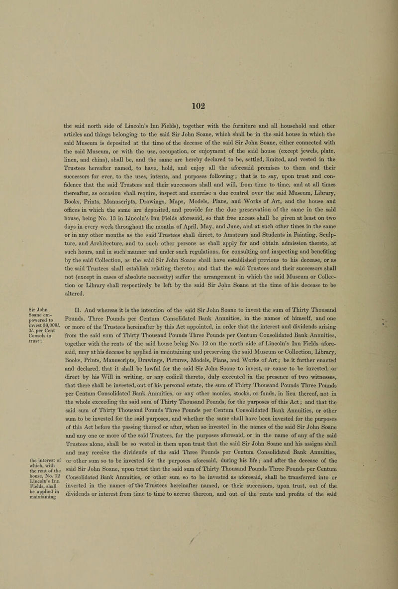 Sir John Soane em¬ powered to invest 30,000£. 31. per Cent Consols in trust; the interest of which, with the rent of the house, No. 12 Lincoln’s Inn Fields, shall he applied in maintaining the said north side of Lincoln’s Inn Fields), together with the furniture and all household and other articles and things belonging to the said Sir John Soane, which shall be in the said house in which the said Museum is deposited at the time of the decease of the said Sir John Soane, either connected with the said Museum, or with the use, occupation, or enjoyment of the said house (except jewels, plate, linen, and china), shall be, and the same are hereby declared to be, settled, limited, and vested in the Trustees hereafter named, to have, hold, and enjoy all the aforesaid premises to them and their successors for ever, to the uses, intents, and purposes following; that is to say, upon trust and con¬ fidence that the said Trustees and their successors shall and will, from time to time, and at all times thereafter, as occasion shall require, inspect and exercise a due control over the said Museum, Library, Books, Prints, Manuscripts, Drawings, Maps, Models, Plans, and Works of Art, and the house and offices in which the same are deposited, and provide for the due preservation of the same in the said house, being No. 13 in Lincoln’s Inn Fields aforesaid, so that free access shall be given at least on two days in every week throughout the months of April, May, and June, and at such other times in the same or in any other months as the said Trustees shall direct, to Amateurs and Students in Painting, Sculp¬ ture, and Architecture, and to such other persons as shall apply for and obtain admission thereto, at such hours, and in such manner and under such regulations, for consulting and inspecting and benefiting by the said Collection, as the said Sir John Soane shall have established previous to his decease, or as the said Trustees shall establish relating thereto; and that the said Trustees and their successors shall not (except in cases of absolute necessity) suffer the arrangement in which the said Museum or Collec¬ tion or Library shall respectively be left by the said Sir John Soane at the time of his decease to be altered. II. And whereas it is the intention of the said Sir John Soane to invest the sum of Thirty Thousand Pounds, Three Pounds per Centum Consolidated Bank Annuities, in the names of himself, and one or more of the Trustees hereinafter by this Act appointed, in order that the interest and dividends arising from the said sum of Thirty Thousand Pounds Three Pounds per Centum Consolidated Bank Annuities, together with the rents of the said house being No. 12 on the north side of Lincoln’s Inn Fields afore¬ said, may at his decease be applied in maintaining and preserving the said Museum or Collection, Library, Books, Prints, Manuscripts, Drawings, Pictures, Models, Plans, and Works of Art; be it further enacted and declared, that it shall be lawful for the said Sir John Soane to invest, or cause to be invested, or direct by his Will in writing, or any codicil thereto, duly executed in the presence of two witnesses, that there shall be invested, out of his personal estate, the sum of Thirty Thousand Pounds Three Pounds per Centum Consolidated Bank Annuities, or any other monies, stocks, or funds, in lieu thereof, not in the whole exceeding the said sum of Thirty Thousand Pounds, for the purposes of this Act; and that the said sum of Thirty Thousand Pounds Three Pounds per Centum Consolidated Bank Annuities, or other sum to be invested for the said purposes, and whether the same shall have been invested for the purposes of this Act before the passing thereof or after, when so invested in the names of the said Sir John Soane and any one or more of the said Trustees, for the purposes aforesaid, or in the name of any of the said Trustees alone, shall be so vested in them upon trust that the said Sir John Soane and his assigns shall and may receive the dividends of the said Three Pounds per Centum Consolidated Bank Annuities, or other sum so to be invested for the purposes aforesaid, during his life; and after the decease of the said Sir John Soane, upon trust that the said sum of Thirty Thousand Pounds Three Pounds per Centum Consolidated Bank Annuities, or other sum so to be invested as aforesaid, shall be transferred into or invested in the names of the Trustees hereinafter named, or their successors, upon trust, out of the dividends or interest from time to time to accrue thereon, and out of the rents and profits of the said