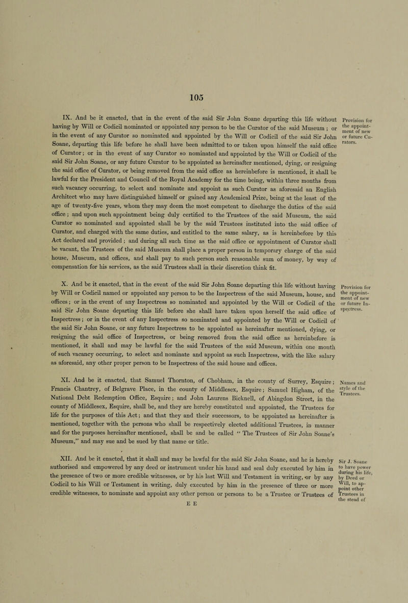 IX. And be it enacted, that in the event of the said Sir John Soane departing this life without having by Will or Codicil nominated or appointed any person to be the Curator of the said Museum ; or in the event of any Curator so nominated and appointed by the Will or Codicil of the said Sir John Soane, departing this life before he shall have been admitted to or taken upon himself the said office of Curator; or in the event of any Curator so nominated and appointed by the Will or Codicil of the said Sir John Soane, or any future Curator to be appointed as hereinafter mentioned, dying, or resigning the said office of Curator, or being removed from the said office as hereinbefore is mentioned, it shall be lawful for the President and Council of the Royal Academy for the time being, within three months from such vacancy occurring, to select and nominate and appoint as such Curator as aforesaid an English Architect who may have distinguished himself or gained any Academical Prize, being at the least of the age of twenty-five years, whom they may deem the most competent to discharge the duties of the said office ; and upon such appointment being duly certified to the Trustees of the said Museum, the said Curator so nominated and appointed shall be by the said Trustees instituted into the said office of Curator, and charged with the same duties, and entitled to the same salary, as is hereinbefore by this Act declared and provided ; and during all such time as the said office or appointment of Curator shall be vacant, the Trustees of the said Museum shall place a proper person in temporary charge of the said house. Museum, and offices, and shall pay to such person such reasonable sum of money, by way of compensation for his services, as the said Trustees shall in their discretion think fit. X. And be it enacted, that in the event of the said Sir John Soane departing this life without having by Will or Codicil named or appointed any person to be the Inspectress of the said Museum, house, and offices; or in the event of any Inspectress so nominated and appointed by the Will or Codicil of the said Sir John Soane departing this life before she shall have taken upon herself the said office of Inspectress; or in the event of any Inspectress so nominated and appointed by the Will or Codicil of the said Sir John Soane, or any future Inspectress to be appointed as hereinafter mentioned, dying, or resigning the said office of Inspectress, or being removed from the said office as hereinbefore is mentioned, it shall and may be lawful for the said Trustees of the said Museum, within one month of such vacancy occurring, to select and nominate and appoint as such Inspectress, with the like salary as aforesaid, any other proper person to be Inspectress of the said house and offices. XI. And be it enacted, that Samuel Thornton, of Chobham, in the county of Surrey, Esquire; Francis Chantrey, of Belgrave Place, in the county of Middlesex, Esquire; Samuel Higham, of the National Debt Redemption Office, Esquire; and John Laurens Bicknell, of Abingdon Street, in the county of Middlesex, Esquire, shall be, and they are hereby constituted and appointed, the Trustees for life for the purposes of this Act; and that they and their successors, to be appointed as hereinafter is mentioned, together with the persons who shall be respectively elected additional Trustees, in manner and for the purposes hereinafter mentioned, shall be and be called “ The Trustees of Sir John Soane’s Museum,” and may sue and be sued by that name or title. XII. And be it enacted, that it shall and may be lawful for the said Sir John Soane, and he is hereby authorised and empowered by any deed or instrument under his hand and seal duly executed by him in the presence of two or more credible witnesses, or by his last Will and Testament in writing, -or by any Codicil to his Will or Testament in writing, duly executed by him in the presence of three or more credible witnesses, to nominate and appoint any other person or persons to be a Trustee or Trustees of Provision for the appoint¬ ment of new or future Cu¬ rators. Provision for the appoint¬ ment of new or future In¬ spectress. Names and style of the Trustees. Sir J. Soane to have power during his life, by Deed or Will, to ap¬ point other Trustees in the stead of E E