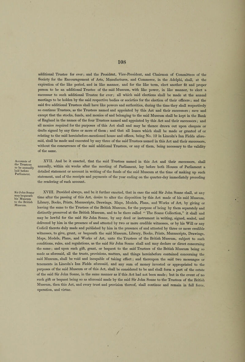 additional Trustee for ever; and the President, Vice-President, and Chairman of Committees of the Society for the Encouragement of Arts, Manufactures, and Commerce, in the Adelphi, shall, at the expiration of the like period, and in like manner, and for the like term, elect another fit and proper person to be an additional Trustee of the said Museum, with like power, in like manner, to elect a successor to such additional Trustee for ever; all which said elections shall be made at the annual meetings to be holden by the said respective bodies or societies for the election of their officers ; and the said five additional Trustees shall have like powers and authorities, during the time they shall respectively so continue Trustees, as the Trustees named and appointed by this Act and their successors ; save and except that the stocks, funds, and monies of and belonging to the said Museum shall be kept in the Bank of England in the names of the four Trustees named and appointed by this Act and their successors; and all monies required for the purposes of this Act shall and may be thence drawn out upon cheques or drafts signed by any three or more of them; and that all leases which shall be made or granted of or relating to the said hereinbefore-mentioned house and offices, being No. 12 in Lincoln’s Inn Fields afore¬ said, shall be made and executed by any three of the said Trustees named in this Act and their successors, without the concurrence of the said additional Trustees, or any of them, being necessary to the validity of the same. XVII. And be it enacted, that the said Trustees named in this Act and their successors, shall annually, within six weeks after the meeting of Parliament, lay before both Houses of Parliament a detailed statement or account in writing of the funds of the said Museum at the time of making up such statement, and of the receipts and payments of the year ending on the quarter-day immediately preceding the rendering of such account. Sir John Soane XVIII. Provided always, and be it further enacted, that in case the said Sir John Soane shall, at any hisyMuseumh time after tlie PassinS of this Act, desire to alter the disposition by this Act made of his said Museum, ^ the British Library, Books, Prints, Manuscripts, Drawings, Maps, Models, Plans, and Works of Art, by giving or leaving the same to the Trustees of the British Museum, for the purpose of being by them separately and distinctly preserved at the British Museum, and to be there called “ The Soane Collection,” it shall and may be lawful for the said Sir John Soane, by any deed or instrument in writing, signed, sealed, and delivered by him in the presence of and attested by two or more credible witnesses, or by his Will or any Codicil thereto duly made and published by him in the presence of and attested by three or more credible witnesses, to give, grant, or bequeath the said Museum, Library, Books, Prints, Manuscripts, Drawings, Maps, Models, Plans, and Works of Art, unto the Trustees of the British Museum, subject to such conditions, rules, and regulations, as the said Sir John Soane shall and may declare or direct concerning; the same; and upon such gift, grant, or bequest to the said Trustees of the British Museum being so made as aforesaid, all the trusts, provisions, matters, and things hereinbefore contained concerning the said Museum, shall he void and incapable of taking effect; and thereupon the said two messuages or tenements in Lincoln’s Inn Fields aforesaid, and any sum of money invested or appropriated to the purposes of the said Museum or of this Act, shall be considered to be and shall form a part of the estate of the said Sir John Soane, in the same manner as if this Act had not been made; but in the event of no such gift or bequest being so as aforesaid made by the said Sir John Soane to the Trustees of the British Museum, then this Act, and every trust and provision thereof, shall continue and remain in full force, operation, and virtue. Accounts of the Trustees to be annually laid before Parliament.