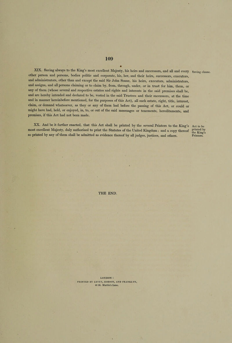 XIX. Saving always to the King’s most excellent Majesty, his heirs and successors, and all and every Saving clause, other person and persons, bodies politic and corporate, his, her, and their heirs, successors, executors, and administrators, other than and except the said Sir John Soane, his heirs, executors, administrators, and assigns, and all persons claiming or to claim by, from, through, under, or in trust for him, them, or any of them (whose several and respective estates and rights and interests in the said premises shall be, and are hereby intended and declared to be, vested in the said Trustees and their successors, at the time and in manner hereinbefore mentioned, for the purposes of this Act), all such estate, right, title, interest, claim, or demand whatsoever, as they or any of them had before the passing of this Act, or could or might have had, held, or enjoyed, in, to, or out of the said messuages or tenements, hereditaments, and premises, if this Act had not been made. XX. And be it further enacted, that this Act shall be printed by the several Printers to the King’s most excellent Majesty, duly authorised to print the Statutes of the United Kingdom ; and a copy thereof so printed by any of them shall be admitted as evidence thereof by all judges, justices, and others. Act to be printed by the King’s Printers. THE END. LONDON : PRINTED BY LEVEY, ROBSON, AND FRANKLYN, 46 St. Martin’s Lane.