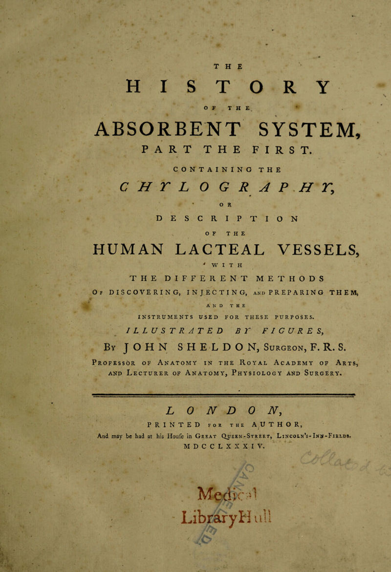 THE HISTORY OF THE ABSORBENT SYSTEM, s PART THE FIRST. CONTAINING THE C H r L O G R A P .H o R DESCRIPTION OF THE HUMAN LACTEAL VESSELS, 'WITH THE DIFFERENT METHODS Of discovering, INJECTING, andPREPARING THEM, • 1 AND THE INSTRUMENTS USED FOR THESE PURPOSES. ILLUSTRATED B T FIGURES, \ By JOHN SHELDON, Surgeon, F. R. S. Professor of Anatomy in the Royal Academy of Arts, AND Lecturer of Anatomy, Physiology and Surgery. : LONDON, PRINTED FOE THE AUTHOR, And may be had at his Houfe in Great Queen-Street, Lincoln’s-Inm-Fields, M D C C L X X X I V,