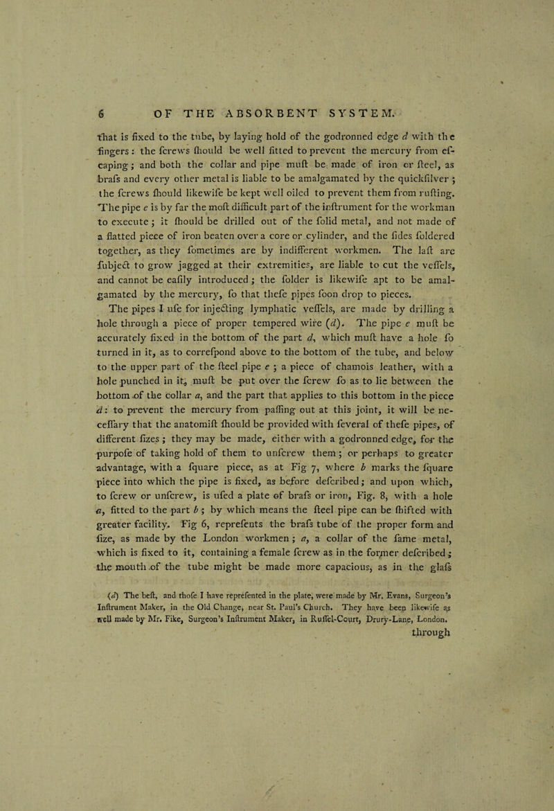 that is fixed to the tube, by laying hold of the godronned edge d with th e fingers; the ferews flioiild be well fitted to prevent the mercury from ef- caping; and both the collar and pipe muft be. made of iron or fteel, as :brafs and every other metal is liable to be amalgamated by the quickfilver ; the ferews fliould likewife be kept well oiled to prevent them from rafting. The pipe e is by far the moft difficult part of the inftrument for the workman to execute j it fhould be drilled out of the folid metal, and not made of a flatted piece of iron beaten over a core or cylinder, and the Tides foldered togetlier, as they fometimes are by indifferent workmen. The laft are fubjedt to grow jagged at their extremities, are liable to cut the veffels, and cannot be eafily introduced ; the folder is likewife apt to be amal¬ gamated by the mercury, fo that thefe pipes foon drop to pieces. The pipes I ufe for injeding lymphatic veffels, are made by drilling a hole through a piece of proper tempered wire {d^. The pipe e muft be accurately fixed in the bottom of the part wffiich muft have a hole fo turned in it, as to correfpond above to the bottom of the tube, and below to the upper part of the fteel pipe e ; a piece of chamois leather, with a hole punched in it; muft be p-ut over the ferew fo as to lie between the bottom x)f the collar and the part that applies to this bottom in the piece d: to pi'event the mercury from paffing out at this joint, it will be ne- ceffary that the anatomift fhould be provided with feveral of thefe pipes, of different fizes ; they may be made, either with a godronned edge, for the purpofe of taking hold of them to unferew them ; or perhaps to greater advantage, with a fquarc piece, as at Fig 7, where ^ marks the fquare piece into which the pipe is fixed, as before deferibed; and upon which, to ferew or unferew, is ufed a plate of brafs or iron. Fig. 8, with a hole <3, fitted to the part ^ ; by which means the fteel pipe can be fhifted with greater facility^ Fig 6, reprefents the brafs tube of the proper form and fize, as made by the London workmen ; a, a collar of the fame metal, which is fixed to it, containing a female ferew as in the former deferibed ; tlie mouth of the tube might be made more capacious, as in the glafs {cT) The bell:, and fhofe I have reprefented in the plate, were made by Mr. Evans, Surgeon’s inftrument Maker, in the Old Change, near St. Paul’s Church. They have beep likewife a^s well made by Mr. Fike, Surgeon’s Inftrument Maker, in RulTel-Court, Drury-Lane, London. through