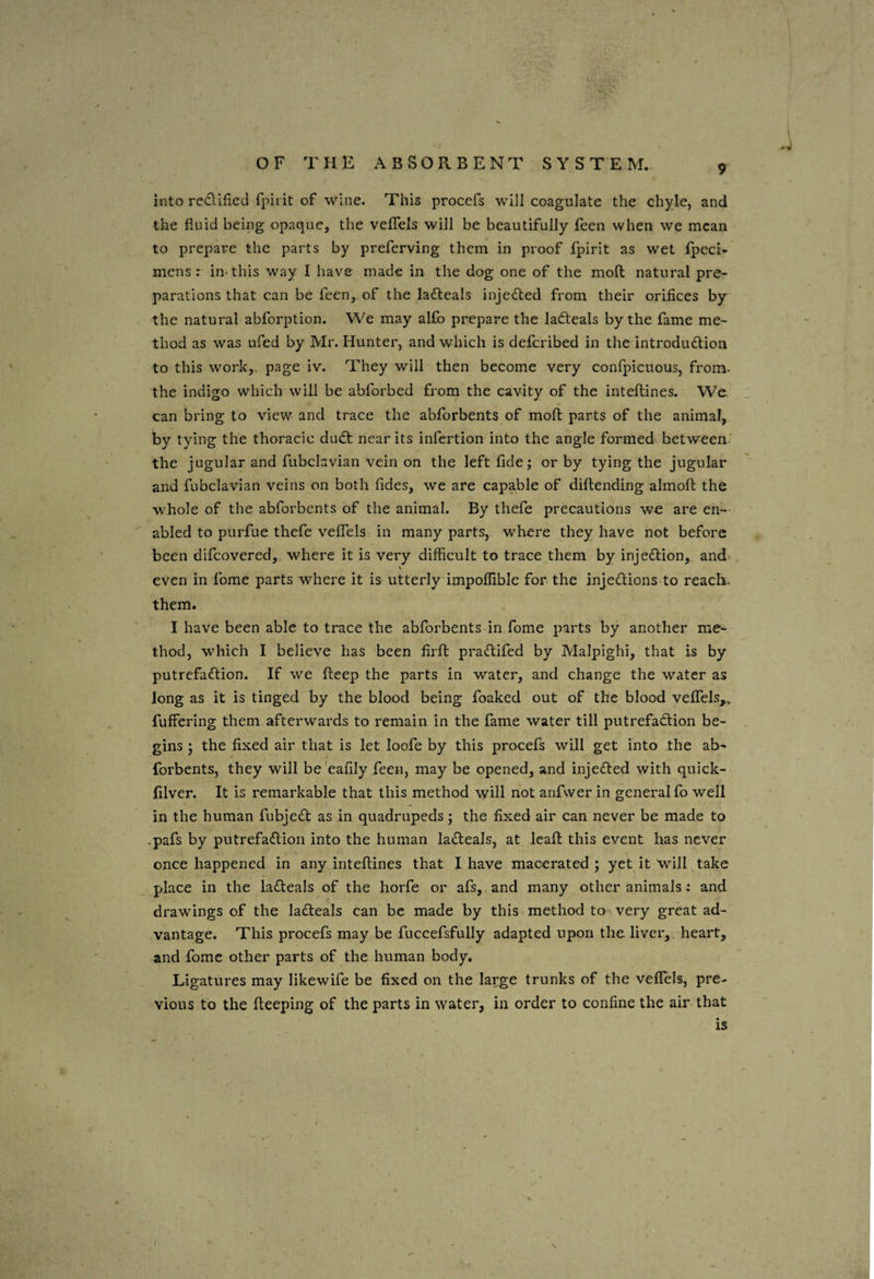 into re<flified fpii it of wine. This procefs will coagulate the chyle, and the fluid being opaque, the veflTels will be beautifully feen when we mean to prepare the parts by preferving them in proof fpirit as wet fpeci- mens : in-this way I have made in the dog one of the mofl; natural pre¬ parations that can be feen,. of the ladfeals injected from their orifices by the natural abforption. We may alfo prepare the ladteals by the fame me¬ thod as was ufed by Mr. Hunter, and which is defcribed in the introduction to this work,, page iv. They will then become very confpicuous, from- the indigo which will be abforbed from the cavity of the inteftines. We. can bring to view and trace the abforbents of mofl parts of the animal, by tying the thoracic duCt near its infcrtion into the angle formed between.' the jugular and fubclavian vein on the left fide; or by tying the jugular and fubclavian veins on both fides, we are capable of diftending almoft the whole of the abforbents of the animal. By thefe precautions we are en¬ abled to purfue thefe veflTels in many parts, where they have not before been difcovered, where it is very difficult to trace them by injeClion, and- \ even in fome parts where it is utterly impoffible for the injeClions to reach, them. I have been able to trace the abforbents in fome parts by another me¬ thod, which I believe has been firfi: praClifed by Malpighi, that is by putrefaction. If w^e fteep the parts in water, and change the water as Jong as it is tinged by the blood being foaked out of the blood veflels,, fuffering them afterwards to remain in the fame water till putrefaCtion be¬ gins ; the fixed air that is let loofe by this procefs will get into the ab¬ forbents, they will be'eafily feen, may be opened, and injeCbed with quick- filver. It is remarkable that this method will not anfwer in general fo well in the human fubjeCC as in quadrupeds; the fixed air can never be made to .pafs by putrefaClion into the human laCleals, at Icafi; this event has never once happened in any inteftines that I have macerated ; yet it will take place in the laCteals of the horfe or afs, and many other animals: and drawings of the laCteals can be made by this, method to very great ad¬ vantage. This procefs may be fuccefsfully adapted upon the liver,, heart, and fome other parts of the human body. Ligatures may likewife be fixed on the large trunks of the veflels, pre¬ vious to the fteeping of the parts in water, in order to confine the air- that is I \