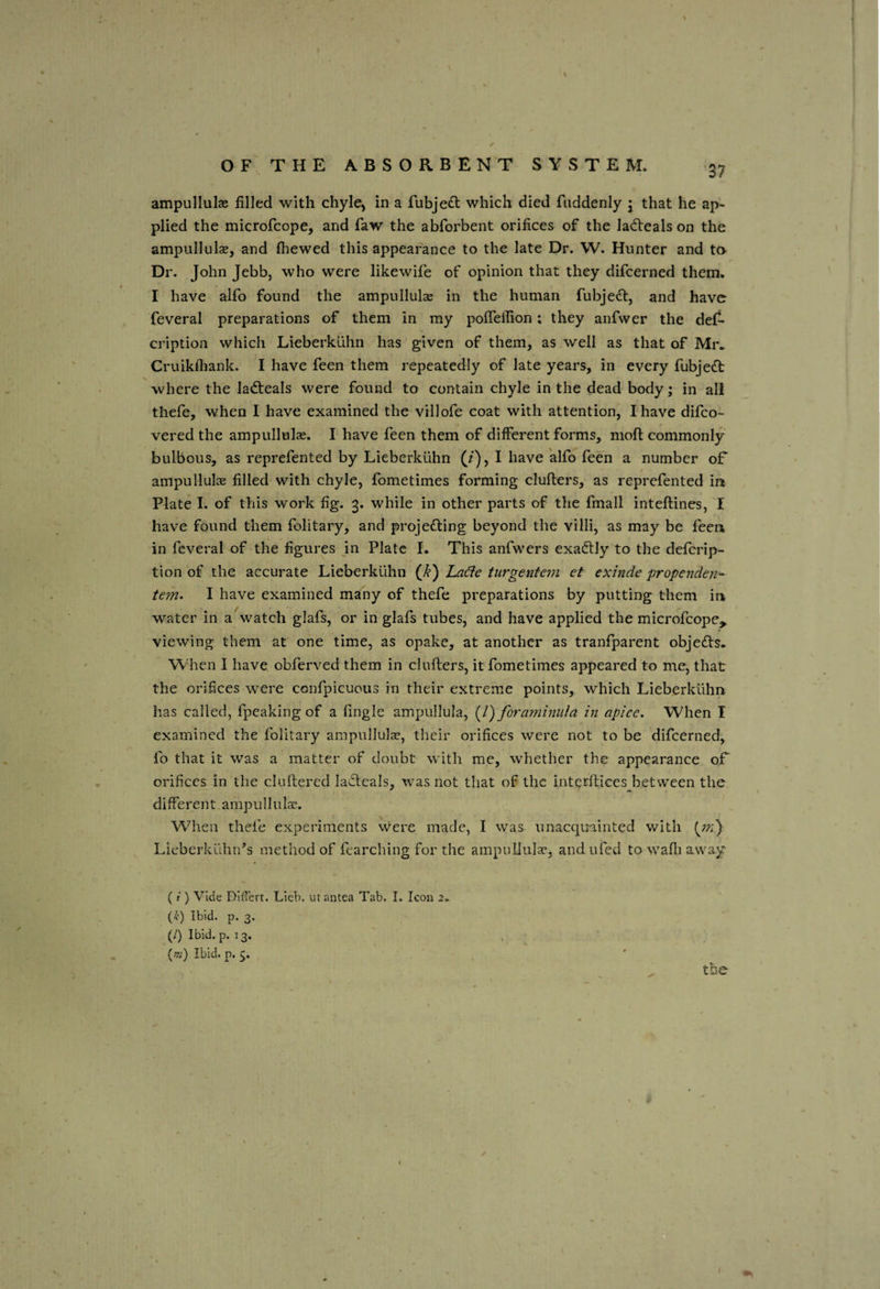 ampullulae filled with chyle, in a fubje^l: which died fuddenly j that he ap¬ plied the microfcope, and faw the abforbent orifices of the lad:eals on the ampullulae, and (hewed this appearance to the late Dr. W. Hunter and to- Dr. John Jebb, who were likewife of opinion that they difcerned them. I have alfo found the ampullulae in the human fubjedf, and have feveral preparations of them in my poflellion; they anfwer the de(^ cription which Lieberkuhn has given of them, as well as that of Mr.. Cruikfhank. I have feen them repeatedly of late years, in every fubjeft where the ladteals were found to contain chyle in the dead body; in all thefe, when I have examined the villofe coat with attention, I have difeo- vered the ampullulae. I have feen them of different forms, moft commonly bulbous, as reprefented by Lieberkuhn (/), I have alfo feen a number oF ampullulae filled with chyle, fometimes forming clufters, as reprefented in Plate I. of this work fig, 3. while in other parts of the fmall inteftines, I have found them folitary, and projefting beyond the villi, as may be fecr» in feveral of the figures in Plate I. This anfwers exadtly to the deferip- tion of the accurate Lieberkuhn La^e turgentem et exinde propenden- tem. I have examined many of thefe preparations by putting them in water in a watch glafs, or in glafs tubes, and have applied the microfcope^ viewing them at one time, as opake, at another as tranfparent objefts. When I have obferved them in ciuflers, it fometimes appeared to me, that the orifices were confpicuous in their extreme points, which Lieberkuhn has called, fpeaking of a fingle ampullula, (/) foramimila in apice. When I examined the folitary ampnllulse, their orifices were not to be difcerned, fo that it was a matter of doubt with me, whether the appearance oF orifices in the cluftered lacteals, w-as not that of the interftices^betvveen the different ampullula;. When thefe experiments Were made, I was unacquainted with (77-;) Lieberkllhn^s method of fearching for the ampullulae, andufed to wafli away (r ) Vide Diliert. Lieb. utantea Tab. I. Icon 2, {k) Ibid. p. 3. (/) Ibid. p. 13. . (%’) Ibid. p. 5;. the