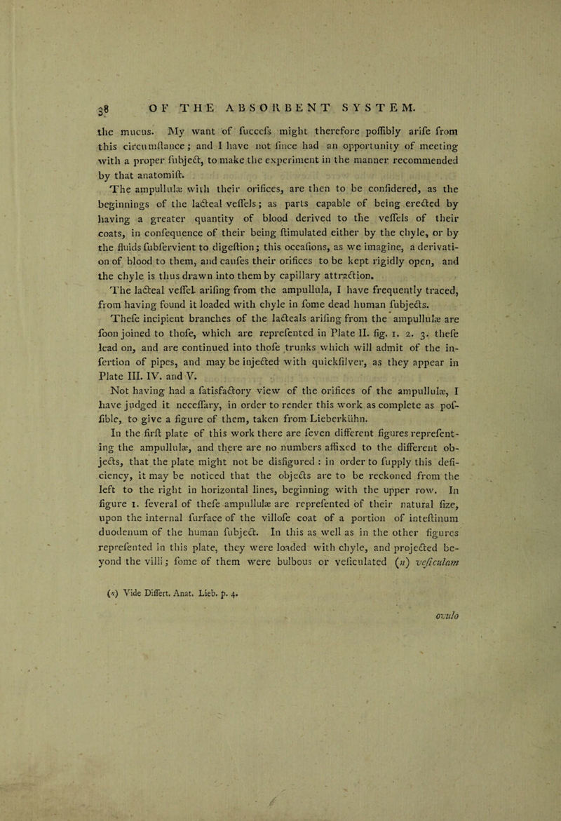 the mucus. My want of fuccefs might therefore poffibly arife from this circumnance ; and I have not fince had an opportunity of meeting with a proper fubjeft, to make the experiment in the manner, recommended by that anatomifl. The ampulluIcB with their orifices, are then to be confidered, as the beginnings of the ladleal velTeis; as parts capable of being erefted by having a greater quantity of blood derived to the veffels of their coats, in confequence of their being ftimulated either by the chyle, or by the fluids fubfervient to digeftion; this occafions, as we imagine, a derivati¬ on of blood to them, and caufes their orifices to be kept rigidly open, and the chyle is thus drawn into them by capillary attraiflion. The ladteal vefleL arifing from the ampullula, I have frequently traced, from having found it loaded with chyle in fome dead human fubjedls. Thefe incipient branches of the la£leals arifing from the ampuIlulEe are foon joined to thofe, which are reprefented in Plate II. fig. i. 2. 3. thefe lead on, and arc continued into thofe trunks which will admit of the in- fertion of pipes, and may be injedled with quickfilver, as they appear in Plate III. IV. and V. Not having had a fatisfa^lory view of the orifices of the ampullulie, I have judged it necelTary, in order to render this work as complete as pof- fible, to give a figure of them, taken from Lieberktlhn. In the firfi: plate of this work there are feven different figures reprefent- ing the ampullulse, and there are no numbers affixed to the different ob¬ jects, that the plate might not be disfigured : in order to fupply this defi¬ ciency, it may be noticed that the objeds are to be reckoned from the left to the right in horizontal lines, beginning with the upper row. In figure I. feveral of thefe ampullulse are reprefented of their natural fize, upon the internal furface of the villofe coat of a portion of inteftinum duodenum of the human fubjedt. In this as well as in the other figures reprefented in this plate, they were loaded with chyle, and projected be¬ yond the villi; fome of them were bulbous or veliculated (w) veficulam {n) Vide Dlflert. Anat. Lieb. p. 4. oviilo