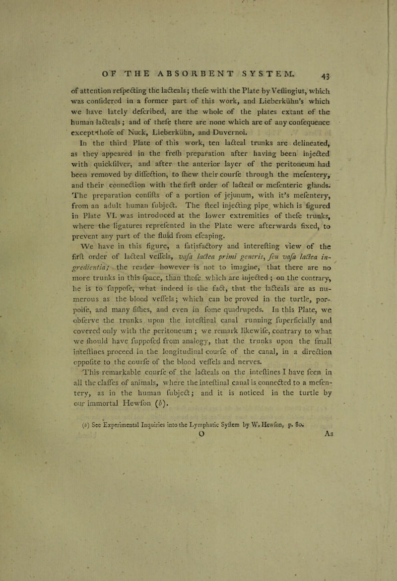 43 of attention refpedling the ladteals; thefe with the Plate by Veflingius, which w’'as confidered in a former part of this work, and Lieberkiihn’s which we have lately dcfcribed, are the whole of the plates extant of the human lafteals ; and of thefe there are none which are of any confequence except*thofe of Nuck, Lieberkuhn, and Duvernoi. In the third Plate of this work, ten lafteal trunks are delineated, as they appeared in the frefli preparation after having been injected with quickfilver, and after the anterior layer of the peritoneum had been removed by diffeftion, to fhew their courfe through the mefentery, and their connedion with the firft order of ladeal or mefenteric glands. The preparation confifts of a portion of jejunum, with it^s mefentery, from an adult human fubjed. The fteel injeding pipe which is figured in Plate VI. was introduced at the lower extremities of thefe trunks, where the ligatures reprefented in the Plate were afterwards fixed, to prevent any part of the fluid from efcaping. We have in this figure, a fatisfadory and interefting view of the firft order of ladeal veflels, vafa ladea primi generis^ feu vafa laden in- gredientia; the reader however is not to imagine, that there are no more trunks in this fpace, than thofe which are injeded ; on the contrary, he is to fiippofe, what indeed is the fad, that the ladeals are as nu¬ merous as the blood veflels; v/hich can be proved in the turtle, por- poife, and many fifties, and even in fome quadrupeds. In this Plate, we obferve the trunks upon the inteflinal canal running fuperficially and covered only with the peritoneum ; we remark likewife, contrary to what we fliould have fuppofed from analogy, that the trunks upon the fmall inteftines proceed in the longitudinal-courfe of the canal, in a diredion oppofite to the courfe of the blood veflels and nerves. This remarkable courfe of the ladeals on the inteftines I have feen in all the clafles of animals, where the inteflinal canal is conneded to a mefen¬ tery, as in the human fubjed; and it is noticed in the turtle by our immortal Hewfon {bf ip) See Experimental Inquiries into the Lymphatic Syltem by W. Hewfon, p. 8o, O As