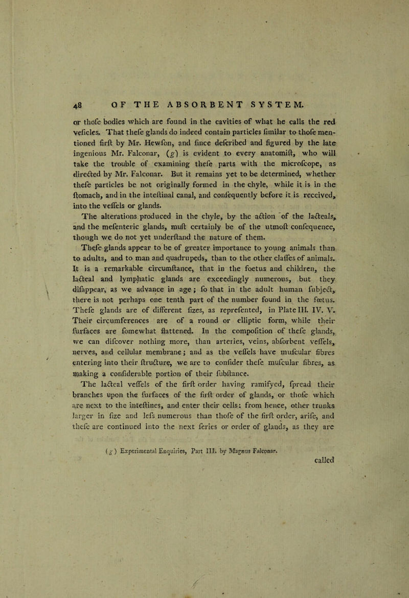 or thdfe bodies which arc found in the cavities of what he calls the red velicles. That thefe glands do indeed contain particles hmilar to thofe men¬ tioned firft by Mr. Hewfon, and lince defcribed and figured by the late ingenious Mr. Falconar, (g) is evident to every ariatomift, who will take the trouble of examining thefe parts with the microfeope, as diredfed by Mr, Falconar. But it remains yet to be determined, whether thefe particles be not originally formed in the chyle, while it is in the ftomach, and in the inteftinal canal, and confequently before it is received, into the velfels or glands. The alterations produced in the chyle, by the a<nion of the laifteals, and the mefenteric glands, muft certainly be of the utmoft confequence, though we do not yet underftand the nature of them. Thefe glands appear to be of greater importance to young animals than to adults, and to man and quadrupeds, than to the other clalfes of animals. It is a remarkable circumftance, that in the foetus and children, the ladleal and lymphatic glands are exceedingly numerous, but they difappear, as we advance in age; fo that in the adult human fubje^t, there is not perhaps one tenth part of the number found in the foetus. Thefe glands are of different fizes, as reprefented, in Plate III. IV. V. Their circumferences are of a round or elliptic form, while their furfaces are fomewhat flattened. In the compofition of thefe glands, tve can difeover nothing more, than arteries, veins, abforbent vcffels, nerves, and cellular membrane; and as the veflels have mufcular fibres entering into their ftrudlure, we are to confidcr thefe mufcular fibres, as making a confiderable portion of their fubffcance. The ladleal veffels of the firft order having ramifyed, fpread their branches upon the furfaces of the firft order of glands, or thofe which are next to the inteftines, and enter their cells: from hence, other trunks larger in fizc and lefs numerous than thofe of the firft order, arife, and thefe are continued into the next feries or order of glands, as they are (g) Experimental Enquiries, Part III. by Magnus Falconar, called