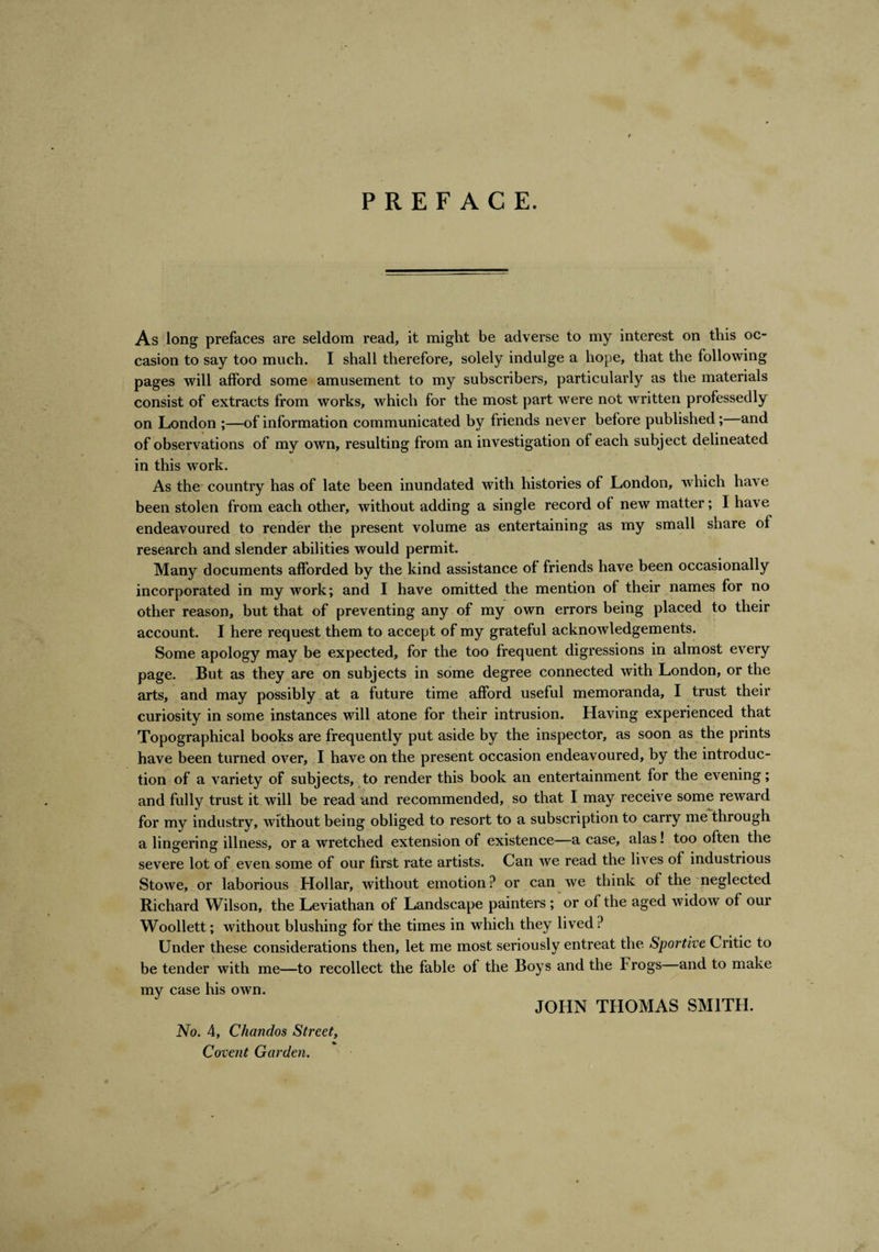 PREFACE. As long prefaces are seldom read, it might be adverse to my interest on this oc¬ casion to say too much. I shall therefore, solely indulge a hope, that the following pages will afford some amusement to my subscribers, particularly as the materials consist of extracts from works, which for the most part were not written professedly on London ;—of information communicated by friends never before published; and of observations of my own, resulting from an investigation of each subject delineated in this work. As the country has of late been inundated with histories of London, which have been stolen from each other, without adding a single record of new matter; I have endeavoured to render the present volume as entertaining as my small share of research and slender abilities would permit. Many documents afforded by the kind assistance of friends have been occasionally incorporated in my work; and I have omitted the mention of their names for no other reason, but that of preventing any of my own errors being placed to their account. I here request them to accept of my grateful acknowledgements. Some apology may be expected, for the too frequent digressions in almost every page. But as they are on subjects in some degree connected with London, or the arts, and may possibly at a future time afford useful memoranda, I trust their curiosity in some instances will atone for their intrusion. Having experienced that Topographical books are frequently put aside by the inspector, as soon as the prints have been turned over, I have on the present occasion endeavoured, by the introduc¬ tion of a variety of subjects, to render this book an entertainment for the evening; and fully trust it will be read and recommended, so that I may receive some reward for my industry, without being obliged to resort to a subscription to carry me through a lingering illness, or a wretched extension of existence—a case, alas! too often the severe lot of even some of our first rate artists. Can we read the lives of industrious Stowe, or laborious Hollar, without emotion ? or can we think of the neglected Richard Wilson, the Leviathan of Landscape painters ; or of the aged widow of our Woollett; without blushing for the times in which they lived ? Under these considerations then, let me most seriously entreat the Sportive Critic to be tender with me—to recollect the fable of the Boys and the Frogs and to make my case his own. No. 4, Chand-os Street, Covent Garden. JOHN THOMAS SMITH.