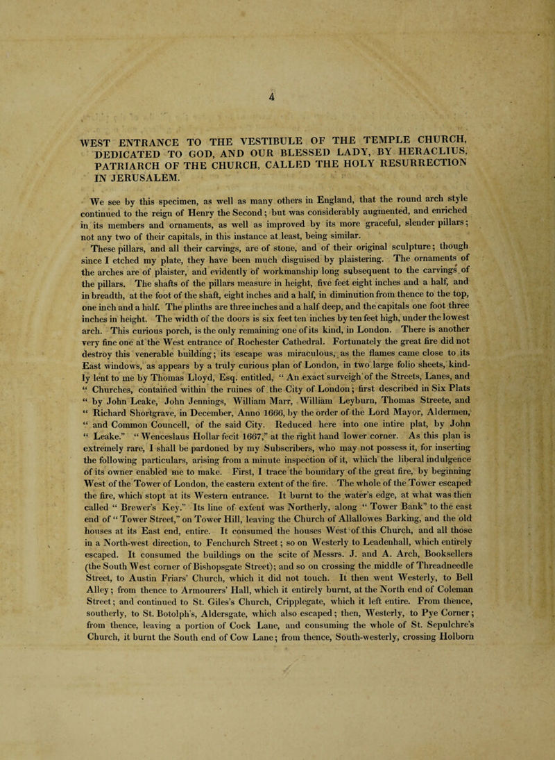 WEST ENTRANCE TO THE VESTIBULE OF THE TEMPLE CHURCH, DEDICATED TO GOD, AND OUR BLESSED LADY, BY HERACLIUS, PATRIARCH OF THE CHURCH, CALLED THE HOLY RESURRECTION IN JERUSALEM. We see by this specimen, as well as many others in England, that the round arch style continued to the reign of Henry the Second; but was considerably augmented, and enriched in its members and ornaments, as well as improved by its more graceful, slender pillars; not any two of their capitals, in this instance at least, being similar. These pillars, and all their carvings, are of stone, and of their original sculpture; though since I etched my plate, they have been much disguised by plaistering. The ornaments of the arches are of plaister, and evidently of workmanship long subsequent to the carvings of the pillars. The shafts of the pillars measure in height, five feet eight inches and a half, and in breadth, at the foot of the shaft, eight inches and a half, in diminution from thence to the top, one inch and a half. The plinths are three inches and a half deep, and the capitals one foot three inches in height. The width of the doors is six feet ten inches by ten feet high, under the lowest arch. This curious porch, is the only remaining one of its kind, in London. There is another very fine one at the West entrance of Rochester Cathedral. Fortunately the great fire did not destroy this venerable building; its escape was miraculous, as the flames came close to its East windows, as appears by a truly curious plan of London, in two large folio sheets, kind¬ ly lent to me by Thomas Lloyd, Esq. entitled, “ An exact surveigh of the Streets, Lanes, and “ Churches, contained within the ruines of the City of London; first described in Six Plats “ by John Leake, John Jennings, William Marr, William Leyburn, Thomas Streete, and “ Richard Shortgrave, in December, Anno 1666, by the order of the Lord Mayor, Aldermen, “ and Common Councell, of the said City. Reduced here into one intire plat, by John “ Leake.” “ Wenceslaus Hollar fecit 1667,” at the right hand lower corner. As this plan is extremely rare, I shall be pardoned by my Subscribers, who may not possess it, for inserting the following particulars, arising from a minute inspection of it, which the liberal indulgence of its owner enabled me to make. First, I trace the boundary of the great fire, by beginning West of the Tower of London, the eastern extent of the fire. The whole of the Tower escaped the fire, which stopt at its Western entrance. It burnt to the water’s edge, at what was then called “ Brewer’s Key.” Its line of exfent was Northerly, along “ Tower Bank” to the east end of “ Tower Street,” on Tower Hill, leaving the Church of Allallowes Barking, and the old houses at its East end, entire. It consumed the houses West of this Church, and all those in a North-west direction, to Fenchurch Street; so on Westerly to Leadenhall, which entirely escaped. It consumed the buildings on the scite of Messrs. J. and A. Arch, Booksellers (the SouthWest corner of Bishopsgate Street); and so on crossing the middle of Threadneedle Street, to Austin Friars’ Church, which it did not touch. It then went Westerly, to Bell Alley; from thence to Armourers’ flail, which it entirely burnt, at the North end of Coleman Street; and continued to St. Giles’s Church, Cripplegate, which it left entire. From thence, southerly, to St. Botolph’s, Aldersgate, which also escaped; then, Westerly, to Pye Corner; from thence, leaving a portion of Cock Lane, and consuming the whole of St. Sepulchre’s Church, it burnt the South end of Cow Lane; from thence, South-westerly, crossing Holborn