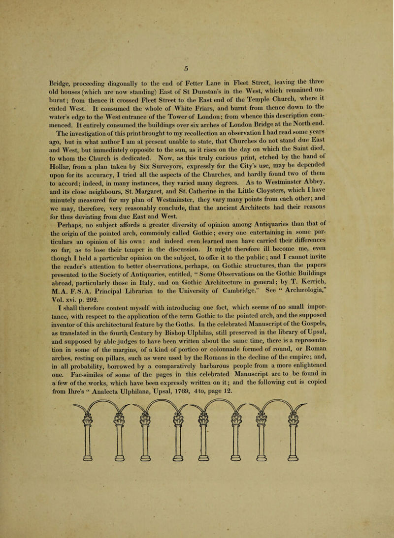 I 5 Bridge, proceeding diagonally to the end of Fetter Lane in Fleet Street, leaving the three old houses (which are now standing) East of St Dunstan’s in the West, which remained un¬ burnt; from thence it crossed Fleet Street to the East end of the Temple Church, where it ended West. It consumed the whole of White Friars, and burnt from thence down to the water’s edge to the West entrance of the Tower of London; from whence this description com¬ menced. It entirely consumed the buildings over six arches of London Bridge at the North end. The investigation of this print brought to my recollection an observation I had read some years ago, but in what author I am at present unable to state, that Churches do not stand due East and West, but immediately opposite to the sun, as it rises on the day on which the Saint died, to whom the Church is dedicated. Now, as this truly curious print, etched by the hand ot Hollar, from a plan taken by Six Surveyors, expressly for the City’s use, may be depended upon for its accuracy, I tried all the aspects of the Churches, and hardly found two of them to accord; indeed, in many instances, they varied many degrees. As to Westminster Abbey, and its close neighbours, St. Margaret, and St. Catherine in the Little Cloysters, which I have minutely measured for my plan of Westminster, they vary many points from each other; and we may, therefore, very reasonably conclude, that the ancient Architects had their reasons for thus deviating from due East and West. Perhaps, no subject affords a greater diversity of opinion among Antiquaries than that of the origin of the pointed arch, commonly called Gothic; every one entertaining in some par¬ ticulars an opinion of his own: and indeed even learned men have carried their differences so far, as to lose their temper in the discussion. It might therefore ill become me, even though I held a particular opinion on the subject, to offer it to the public; and I cannot invite the reader’s attention to better observations, perhaps, on Gothic structures, than the papers presented to the Society of Antiquaries, entitled, “ Some Observations on the Gothic Buildings abroad, particularly those in Italy, and on Gothic Architecture in general; by T. Kerrich, M.A. F.S.A. Principal Librarian to the University of Cambridge.” See “ Archaeologia,” Vol. xvi. p. 292. I shall therefore content myself wdth introducing one fact, which seems of no small impor¬ tance, with respect to the application of the term Gothic to the pointed arch, and the supposed inventor of this architectural feature by the Goths. In the celebrated Manuscript of the Gospels, as translated in the fourth Century by Bishop Ulphilas, still preserved in the library ofUpsal, and supposed by able judges to have been written about the same time, there is a representa¬ tion in some of the margins, of a kind of portico or colonnade formed of round, or Roman arches, resting on pillars, such as were used by the Romans in the decline of the empire; and, in all probability, borrowed by a comparatively barbarous people from a more enlightened one. Fac-similes of some of the pages in this celebrated Manuscript are to be found in a few of the works, which have been expressly written on it; and the following cut is copied from Ihre’s “ Analecta Ulphilana, Upsal, 1769, 4to, page 12.