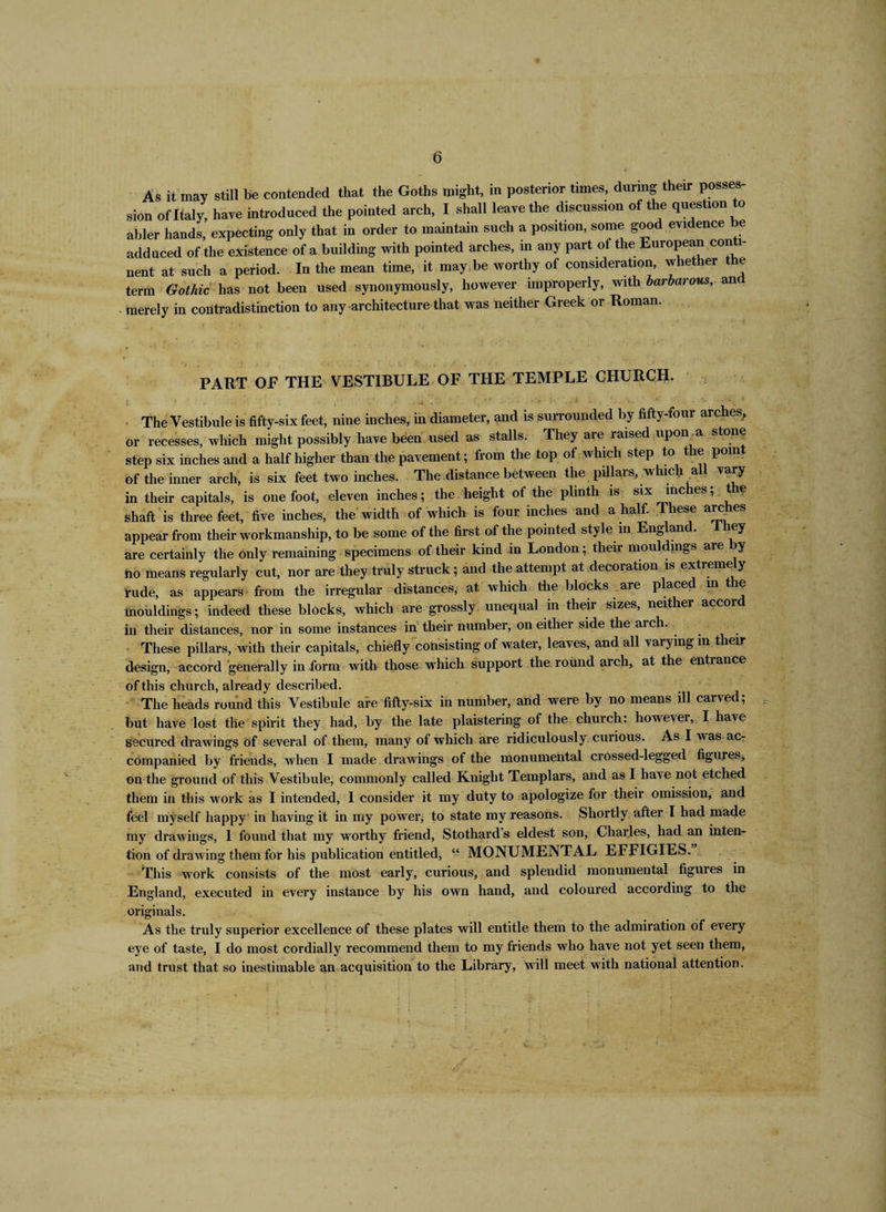 6 As it may still be contended that the Goths might, in posterior times, during their posses¬ sion of Italy, have introduced the pointed arch, I shall leave the discussion of the question to abler hands, expecting only that in order to maintain such a position, some good evidence be adduced of the existence of a building with pointed arches, in any part of the European conti¬ nent at such a period. In the mean time, it may be worthy of consideration, whether the term Gothic has not been used synonymously, however improperly, with barbarous, and merely in contradistinction to any architecture that was neither Greek or Roman. PART OE THE VESTIBULE OF THE TEMPLE CHURCH. The Vestibule is fifty-six feet, nine inches, in diameter, and is surrounded by fifty-four arches, or recesses, which might possibly have been used as stalls. They are raised upon a stone step six inches and a half higher than the pavement; from the top of which step to the point of the inner arch, is six feet two inches. The distance between the pillars, which all vary in their capitals, is one foot, eleven inches; the height of the plinth is six inches; the shaft is three feet, five inches, the width of which is four inches and a half. These arches appear from their workmanship, to be some of the first of the pointed style in Englan . ey are certainly the only remaining specimens of their kind in London; their mouldings are by no means regularly cut, nor are they truly struck; and the attempt at decoration is extremely rude, as appears from the irregular distances, at which the blocks are placed m the mouldings; indeed these blocks, which are grossly unequal in their sizes, neither accord in their distances, nor in some instances in their number, on either side the arch. These pillars, with their capitals, chiefly consisting of water, leaves, and all varying in their design, accord generally in form with those which support the round arch, at the entrance of this church, already described. The heads round this Vestibule are fifty-six in number, and were by no means ill carved; but have lost the spirit they had, by the late plaistering of the church: howevei, I have secured drawings of several of them, many of which are ridiculously curious. As I was ac¬ companied by friends, when I made drawings of the monumental crossed-legged figures, on the ground of this Vestibule, commonly called Knight Templars, and as I have not etched them in this work as I intended, 1 consider it my duty to apologize for their omission, and feel myself happy in having it in my power, to state my reasons. Shortly after I had made my drawings, 1 found that my worthy friend, Stothard s eldest son, Charles, had an intern tion of drawing them for his publication entitled, “ MONUMENTAL EFFIGIES. This work consists of the most early, curious, and splendid monumental figuies in England, executed in every instance by his own hand, and coloured according to the originals. As the truly superior excellence of these plates will entitle them to the admiration of every eye of taste, I do most cordially recommend them to my friends who have not yet seen them, and trust that so inestimable an acquisition to the Library, will meet with national attention.