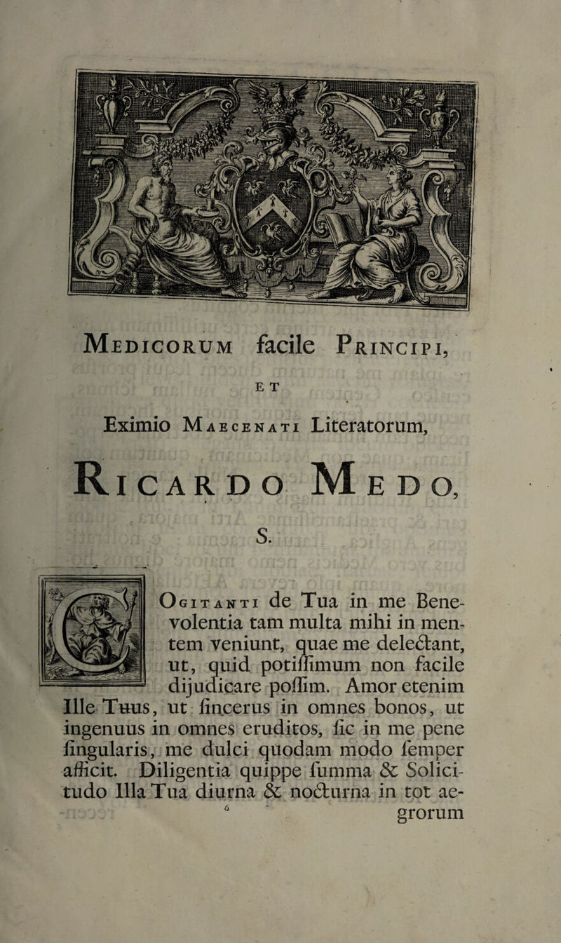 Medicorum facile Principi, E T Eximio Maecenati Literatorum, R ICAR D O M EDO, t OgiTANTI de Tua in me Bene¬ volentia tam multa mihi in men¬ tem veniunt, quae me dele6tant, ut, quid potiffimum non facile dijudicare pollim. Amor etenim Ille Thus, ut lincerus in omnes bonos, ut ingenuus in omnes eruditos, lic in me pene lingularis, me dulci quodam modo femper afficit. Diligentia quippe fumma &amp; Solici- tudo Illa Tua diurna &amp; no6turna in tot ae- ■ grorum